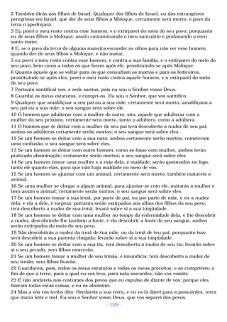 2 Também dirás aos filhos de Israel: Qualquer dos filhos de Israel, ou dos estrangeiros 
peregrinos em Israel, que der de seus filhos a Moloque, certamente será morto; o povo da 
terra o apedrejará. 
3 Eu porei o meu rosto contra esse homem, e o extirparei do meio do seu povo; porquanto 
eu de seus filhos a Moloque, assim contaminando o meu santuário e profanando o meu 
santo nome. 
4 E, se o povo da terra de alguma maneira esconder os olhos para não ver esse homem, 
quando der de seus filhos a Moloque, e não matar, 
5 eu porei o meu rosto contra esse homem, e contra a sua família, e o extirparei do meio do 
seu povo, bem como a todos os que forem após ele, prostituindo-se após Moloque. 
6 Quanto àquele que se voltar para os que consultam os mortos e para os feiticeiros, 
prostituindo-se após eles, porei o meu rosto contra aquele homem, e o extirparei do meio 
do seu povo. 
7 Portanto santificai-vos, e sede santos, pois eu sou o Senhor vosso Deus. 
8 Guardai os meus estatutos, e cumpri-os. Eu sou o Senhor, que vos santifico. 
9 Qualquer que amaldiçoar a seu pai ou a sua mãe, certamente será morto; amaldiçoou a 
seu pai ou a sua mãe; o seu sangue será sobre ele. 
10 O homem que adulterar com a mulher de outro, sim, aquele que adulterar com a 
mulher do seu próximo, certamente será morto, tanto o adúltero, como a adúltera. 
11 O homem que se deitar com a mulher de seu pai terá descoberto a nudez de seu pai; 
ambos os adúlteros certamente serão mortos; o seu sangue será sobre eles. 
12 Se um homem se deitar com a sua nora, ambos certamente serão mortos; cometeram 
uma confusão; o seu sangue será sobre eles. 
13 Se um homem se deitar com outro homem, como se fosse com mulher, ambos terão 
praticado abominação; certamente serão mortos; o seu sangue será sobre eles. 
14 Se um homem tomar uma mulher e a mãe dela, é maldade; serão queimados no fogo, 
tanto ele quanto elas, para que não haja maldade no meio de vós. 
15 Se um homem se ajuntar com um animal, certamente será morto; também matareis o 
animal. 
16 Se uma mulher se chegar a algum animal, para ajuntar-se com ele, matarás a mulher e 
bem assim o animal; certamente serão mortos; o seu sangue será sobre eles: 
17 Se um homem tomar a sua irmã, por parte de pai, ou por parte de mãe, e vir a nudez 
dela, e ela a dele, é torpeza; portanto serão extirpados aos olhos dos filhos do seu povo; 
terá descoberto a nudez de sua irmã; levará sobre si a sua iniqüidade. 
18 Se um homem se deitar com uma mulher no tempo da enfermidade dela, e lhe descobrir 
a nudez, descobrindo-lhe também a fonte, e ela descobrir a fonte do seu sangue, ambos 
serão extirpados do meio do seu povo. 
19 Não descobrirás a nudez da irmã de tua mãe, ou da irmã de teu pai, porquanto isso 
será descobrir a sua parenta chegada; levarão sobre si a sua iniqüidade. 
20 Se um homem se deitar com a sua tia, terá descoberto a nudez de seu tio; levarão sobre 
si o seu pecado; sem filhos morrerão. 
21 Se um homem tomar a mulher de seu irmão, é imundícia; terá descoberto a nudez de 
seu irmão; sem filhos ficarão. 
22 Guardareis, pois, todos os meus estatutos e todos os meus preceitos, e os cumprireis; a 
fim de que a terra, para a qual eu vos levo, para nela morardes, não vos vomite. 
23 E não andareis nos costumes dos povos que eu expulso de diante de vós; porque eles 
fizeram todas estas coisas, e eu os abominei. 
24 Mas a vós vos tenho dito: Herdareis a sua terra, e eu vo-la darei para a possuirdes, terra 
que mana leite e mel. Eu sou o Senhor vosso Deus, que vos separei dos povos. 
- 139 - 
 