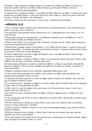29 Abrão e Naor tomaram mulheres para si: o nome da mulher de Abrão era Sarai, e o 
nome da mulher do Naor era Milca, filha de Harã, que foi pai de Milca e de Iscá. 
30 Sarai era estéril; não tinha filhos. 
31 Tomou Tera a Abrão seu filho, e a Ló filho de Harã, filho de seu filho, e a Sarai sua nora, 
mulher de seu filho Abrão, e saiu com eles de Ur dos Caldeus, a fim de ir para a terra de 
Canaã; e vieram até Harã, e ali habitaram. 
32 Foram os dias de Tera duzentos e cinco anos; e morreu Tera em Harã. 
»GÊNESIS [12] 
1 Ora, o Senhor disse a Abrão: Sai-te da tua terra, da tua parentela, e da casa de teu pai, 
para a terra que eu te mostrarei. 
2 Eu farei de ti uma grande nação; abençoar-te-ei, e engrandecerei o teu nome; e tu, sê 
uma bênção. 
3 Abençoarei aos que te abençoarem, e amaldiçoarei àquele que te amaldiçoar; e em ti 
serão benditas todas as famílias da terra. 
4 Partiu, pois Abrão, como o Senhor lhe ordenara, e Ló foi com ele. Tinha Abrão setenta e 
cinco anos quando saiu de Harã. 
5 Abrão levou consigo a Sarai, sua mulher, e a Ló, filho de seu irmão, e todos os bens que 
haviam adquirido, e as almas que lhes acresceram em Harã; e saíram a fim de irem à terra 
de Canaã; e à terra de Canaã chegaram. 
6 Passou Abrão pela terra até o lugar de Siquém, até o carvalho de Moré. Nesse tempo 
estavam os cananeus na terra. 
7 Apareceu, porém, o Senhor a Abrão, e disse: À tua semente darei esta terra. Abrão, pois, 
edificou ali um altar ao Senhor, que lhe aparecera. 
8 Então passou dali para o monte ao oriente de Betel, e armou a sua tenda, ficando-lhe 
Betel ao ocidente, e Ai ao oriente; também ali edificou um altar ao Senhor, e invocou o 
nome do Senhor. 
9 Depois continuou Abrão o seu caminho, seguindo ainda para o sul. 
10 Ora, havia fome naquela terra; Abrão, pois, desceu ao Egito, para peregrinar ali, 
porquanto era grande a fome na terra. 
11 Quando ele estava prestes a entrar no Egito, disse a Sarai, sua mulher: Ora, bem sei 
que és mulher formosa à vista; 
12 e acontecerá que, quando os egípcios te virem, dirão: Esta é mulher dele. E me matarão 
a mim, mas a ti te guardarão em vida. 
13 Dize, peço-te, que és minha irmã, para que me vá bem por tua causa, e que viva a 
minha alma em atenção a ti. 
14 E aconteceu que, entrando Abrão no Egito, viram os egípcios que a mulher era mui 
formosa. 
15 Até os príncipes de Faraó a viram e gabaram-na diante dele; e foi levada a mulher para 
a casa de Faraó. 
16 E ele tratou bem a Abrão por causa dela; e este veio a ter ovelhas, bois e jumentos, 
servos e servas, jumentas e camelos. 
17 Feriu, porém, o Senhor a Faraó e a sua casa com grandes pragas, por causa de Sarai, 
mulher de Abrão. 
18 Então chamou Faraó a Abrão, e disse: Que é isto que me fizeste? por que não me 
disseste que ela era tua mulher? 
19 Por que disseste: E minha irmã? de maneira que a tomei para ser minha mulher. Agora, 
pois, eis aqui tua mulher; toma-a e vai-te. 
- 14 - 
 