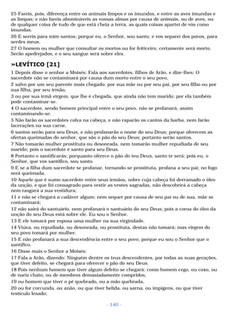 25 Fareis, pois, diferença entre os animais limpos e os imundos, e entre as aves imundas e 
as limpas; e não fareis abomináveis as vossas almas por causa de animais, ou de aves, ou 
de qualquer coisa de tudo de que está cheia a terra, as quais coisas apartei de vós como 
imundas. 
26 E sereis para mim santos; porque eu, o Senhor, sou santo, e vos separei dos povos, para 
serdes meus. 
27 O homem ou mulher que consultar os mortos ou for feiticeiro, certamente será morto. 
Serão apedrejados, e o seu sangue será sobre eles. 
»LEVÍTICO [21] 
1 Depois disse o senhor a Moisés: Fala aos sacerdotes, filhos de Arão, e dize-lhes: O 
sacerdote não se contaminará por causa dum morto entre o seu povo, 
2 salvo por um seu parente mais chegado: por sua mãe ou por seu pai, por seu filho ou por 
sua filha, por seu irmão, 
3 ou por sua irmã virgem, que lhe é chegada, que ainda não tem marido; por ela também 
pode contaminar-se. 
4 O sacerdote, sendo homem principal entre o seu povo, não se profanará, assim 
contaminando-se. 
5 Não farão os sacerdotes calva na cabeça, e não raparão os cantos da barba, nem farão 
lacerações na sua carne. 
6 santos serão para seu Deus, e não profanarão o nome do seu Deus; porque oferecem as 
ofertas queimadas do senhor, que são o pão do seu Deus; portanto serão santos. 
7 Não tomarão mulher prostituta ou desonrada, nem tomarão mulher repudiada de seu 
marido; pois o sacerdote é santo para seu Deus. 
8 Portanto o santificarás; porquanto oferece o pão do teu Deus, santo te será; pois eu, o 
Senhor, que vos santifico, sou santo. 
9 E se a filha dum sacerdote se profanar, tornando-se prostituta, profana a seu pai; no fogo 
será queimada. 
10 Aquele que é sumo sacerdote entre seus irmãos, sobre cuja cabeça foi derramado o óleo 
da unção, e que foi consagrado para vestir as vestes sagradas, não descobrirá a cabeça 
nem rasgará a sua vestidura; 
11 e não se chegará a cadáver algum; nem sequer por causa de seu pai ou de sua, mãe se 
contaminará; 
12 não sairá do santuário, nem profanará o santuário do seu Deus; pois a coroa do óleo da 
unção do seu Deus está sobre ele. Eu sou o Senhor. 
13 E ele tomará por esposa uma mulher na sua virgindade. 
14 Viúva, ou repudiada, ou desonrada, ou prostituta, destas não tomará; mas virgem do 
seu povo tomará por mulher. 
15 E não profanará a sua descendência entre o seu povo; porque eu sou o Senhor que o 
santifico. 
16 Disse mais o Senhor a Moisés: 
17 Fala a Arão, dizendo: Ninguém dentre os teus descendentes, por todas as suas gerações, 
que tiver defeito, se chegará para oferecer o pão do seu Deus. 
18 Pois nenhum homem que tiver algum defeito se chegará: como homem cego, ou coxo, ou 
de nariz chato, ou de membros demasiadamente compridos, 
19 ou homem que tiver o pé quebrado, ou a mão quebrada, 
20 ou for corcunda, ou anão, ou que tiver belida, ou sarna, ou impigens, ou que tiver 
testículo lesado; 
- 140 - 
 