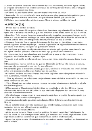 21 nenhum homem dentre os descendentes de Arão, o sacerdote, que tiver algum defeito, 
se chegará para oferecer as ofertas queimadas do Senhor; ele tem defeito; não se chegará 
para oferecer o pão do seu Deus. 
22 Comerá do pão do seu Deus, tanto do santíssimo como do santo; 
23 contudo, não entrará até o véu, nem se chegará ao altar, porquanto tem defeito; para 
que não profane os meus santuários; porque eu sou o Senhor que os santifico. 
24 Moisés, pois, assim falou a Arão e a seus filhos, e a todos os filhos de Israel. 
»LEVÍTICO [22] 
1 Depois disse o Senhor a Moisés: 
2 Dize a Arão e a seus filhos que se abstenham das coisas sagradas dos filhos de Israel, as 
quais eles a mim me santificam, e que não profanem o meu santo nome. Eu sou o Senhor. 
3 Dize-lhes: Todo homem dentre os vossos descendentes pelas vossas gerações que, tendo 
sobre si a sua imundícia, se chegar às coisas sagradas que os filhos de Israel santificam ao 
Senhor, aquela alma será extirpada da minha presença. Eu sou o Senhor. 
4 Ninguém dentre os descendentes de Arão que for leproso, ou tiver fluxo, comerá das 
coisas sagradas, até que seja limpo. Também o que tocar em alguma coisa tornada imunda 
por causa e um morto, ou aquele de quem sair o sêmen 
5 ou qualquer que tocar em algum animal que se arrasta, pelo qual se torne imundo, ou 
em algum homem, pelo qual se torne imundo, seja qual for a sua imundícia, 
6 o homem que tocar em tais coisas será imundo até a tarde, e não comerá das coisas 
sagradas, mas banhará o seu corpo em água 
7 e, posto o sol, então será limpo; depois comerá das coisas sagradas, porque isso é o seu 
pão. 
8 Do animal que morrer por si, ou do que for dilacerado por feras, não comerá o homem, 
para que não se contamine com ele. Eu sou o Senhor. 
9 Guardarão, pois, o meu mandamento, para que, havendo-o profanado, não levem pecado 
sobre si e morram nele. Eu sou o Senhor que os santifico. 
10 Também nenhum estranho comerá das coisas sagradas; nem o hóspede do sacerdote, 
nem o jornaleiro, comerá delas. 
11 Mas aquele que o sacerdote tiver comprado com o seu dinheiro, e o nascido na sua casa, 
esses comerão do seu pão. 
12 Se a filha de um sacerdote se casar com um estranho, ela não comerá da oferta alçada 
das coisas sagradas. 
13 Mas quando a filha do sacerdote for viúva ou repudiada, e não tiver filhos, e houver 
tornado para a casa de seu pai, como na sua mocidade, do pão de seu pai comerá; mas 
nenhum estranho comerá dele. 
14 Se alguém por engano comer a coisa sagrada, repô-la-á, acrescida da quinta parte, e a 
dará ao sacerdote como a coisa sagrada. 
15 Assim não profanarão as coisas sagradas dos filhos de Israel, que eles oferecem ao 
Senhor, 
16 nem os farão levar sobre si a iniqüidade que envolve culpa, comendo as suas coisas 
sagradas; pois eu sou o Senhor que as santifico. 
17 Disse mais o Senhor a Moisés: 
18 Fala a Arão, e a seus filhos, e a todos os filhos de Israel, e dize-lhes: Todo homem da 
casa de Israel, ou dos estrangeiros em Israel, que oferecer a sua oferta, seja dos seus votos, 
seja das suas ofertas voluntárias que oferecerem ao Senhor em holocausto, 
19 para que sejais aceitos, oferecereis macho sem defeito, ou dos novilhos, ou dos cordeiros, 
ou das cabras. 
- 141 - 
 