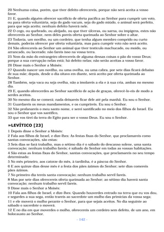 20 Nenhuma coisa, porém, que tiver defeito oferecereis, porque não será aceita a vosso 
favor. 
21 E, quando alguém oferecer sacrifício de oferta pacífica ao Senhor para cumprir um voto, 
ou para oferta voluntária, seja do gado vacum, seja do gado miúdo, o animal será perfeito, 
para que seja aceito; nenhum defeito haverá nele. 
22 O cego, ou quebrado, ou aleijado, ou que tiver úlceras, ou sarna, ou impigens, estes não 
oferecereis ao Senhor, nem deles poreis oferta queimada ao Senhor sobre o altar. 
23 Todavia, um novilho, ou um cordeiro, que tenha algum membro comprido ou curto 
demais, poderás oferecer por oferta voluntária, mas para cumprir voto não será aceito. 
24 Não oferecereis ao Senhor um animal que tiver testículo machucado, ou moído, ou 
arrancado, ou lacerado; não fareis isso na vossa terra. 
25 Nem da mão do estrangeiro oferecereis de alguma dessas coisas o pão do vosso Deus; 
porque a sua corrupção nelas está; há defeito nelas; não serão aceitas a vosso favor. 
26 Disse mais o Senhor a Moisés: 
27 Quando nascer um novilho, ou uma ovelha, ou uma cabra, por sete dias ficará debaixo 
de sua mãe; depois, desde o dia oitavo em diante, será aceito por oferta queimada ao 
Senhor. 
28 Também, seja vaca ou seja ovelha, não a imolareis a ela e à sua cria, ambas no mesmo 
dia. 
29 E, quando oferecerdes ao Senhor sacrifício de ação de graças, oferecê-lo-eis de modo a 
serdes aceitos. 
30 No mesmo dia se comerá; nada deixareis ficar dele até pela manhã. Eu sou o Senhor. 
31 Guardareis os meus mandamentos, e os cumprireis. Eu sou o Senhor. 
32 Não profanareis o meu santo nome, e serei santificado no meio dos filhos de Israel. Eu 
sou o Senhor que vos santifico, 
33 que vos tirei da terra do Egito para ser o vosso Deus. Eu sou o Senhor. 
»LEVÍTICO [23] 
1 Depois disse o Senhor a Moisés: 
2 Fala aos filhos de Israel, e dize-lhes: As festas fixas do Senhor, que proclamareis como 
santas convocações, são estas: 
3 Seis dias se fará trabalho, mas o sétimo dia é o sábado do descanso solene, uma santa 
convocação; nenhum trabalho fareis; é sábado do Senhor em todas as vossas habitações. 
4 São estas as festas fixas do Senhor, santas convocações, que proclamareis no seu tempo 
determinado: 
5 No mês primeiro, aos catorze do mês, à tardinha, é a páscoa do Senhor. 
6 E aos quinze dias desse mês é a festa dos pães ázimos do Senhor; sete dias comereis 
pães ázimos. 
7 No primeiro dia tereis santa convocação; nenhum trabalho servil fareis. 
8 Mas por sete dias oferecereis oferta queimada ao Senhor; ao sétimo dia haverá santa 
convocação; nenhum trabalho servil fareis. 
9 Disse mais o Senhor a Moisés: 
10 Fala aos filhos de Israel, e dize-lhes: Quando houverdes entrado na terra que eu vos dou, 
e segardes a sua sega, então trareis ao sacerdote um molho das primícias da vossa sega; 
11 e ele moverá o molho perante o Senhor, para que sejais aceitos. No dia seguinte ao 
sábado o sacerdote o moverá. 
12 E no dia em que moverdes o molho, oferecereis um cordeiro sem defeito, de um ano, em 
holocausto ao Senhor. 
- 142 - 
 