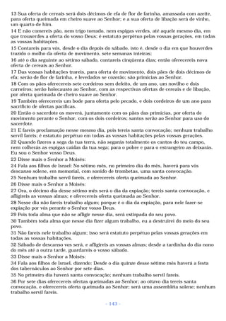 13 Sua oferta de cereais será dois décimos de efa de flor de farinha, amassada com azeite, 
para oferta queimada em cheiro suave ao Senhor; e a sua oferta de libação será de vinho, 
um quarto de him. 
14 E não comereis pão, nem trigo torrado, nem espigas verdes, até aquele mesmo dia, em 
que trouxerdes a oferta do vosso Deus; é estatuto perpétuo pelas vossas gerações, em todas 
as vossas habitações. 
15 Contareis para vós, desde o dia depois do sábado, isto é, desde o dia em que houverdes 
trazido o molho da oferta de movimento, sete semanas inteiras; 
16 até o dia seguinte ao sétimo sábado, contareis cinqüenta dias; então oferecereis nova 
oferta de cereais ao Senhor. 
17 Das vossas habitações trareis, para oferta de movimento, dois pães de dois décimos de 
efa; serão de flor de farinha, e levedados se cozerão; são primícias ao Senhor. 
18 Com os pães oferecereis sete cordeiros sem defeito, de um ano, um novilho e dois 
carneiros; serão holocausto ao Senhor, com as respectivas ofertas de cereais e de libação, 
por oferta queimada de cheiro suave ao Senhor. 
19 Também oferecereis um bode para oferta pelo pecado, e dois cordeiros de um ano para 
sacrifício de ofertas pacíficas. 
20 Então o sacerdote os moverá, juntamente com os pães das primícias, por oferta de 
movimento perante o Senhor, com os dois cordeiros; santos serão ao Senhor para uso do 
sacerdote. 
21 E fareis proclamação nesse mesmo dia, pois tereis santa convocação; nenhum trabalho 
servil fareis; é estatuto perpétuo em todas as vossas habitações pelas vossas gerações. 
22 Quando fizeres a sega da tua terra, não segarás totalmente os cantos do teu campo, 
nem colherás as espigas caídas da tua sega; para o pobre e para o estrangeiro as deixarás. 
Eu sou o Senhor vosso Deus. 
23 Disse mais o Senhor a Moisés: 
24 Fala aos filhos de Israel: No sétimo mês, no primeiro dia do mês, haverá para vós 
descanso solene, em memorial, com sonido de trombetas, uma santa convocação. 
25 Nenhum trabalho servil fareis, e oferecereis oferta queimada ao Senhor. 
26 Disse mais o Senhor a Moisés: 
27 Ora, o décimo dia desse sétimo mês será o dia da expiação; tereis santa convocação, e 
afligireis as vossas almas; e oferecereis oferta queimada ao Senhor. 
28 Nesse dia não fareis trabalho algum; porque é o dia da expiação, para nele fazer-se 
expiação por vós perante o Senhor vosso Deus. 
29 Pois toda alma que não se afligir nesse dia, será extirpada do seu povo. 
30 Também toda alma que nesse dia fizer algum trabalho, eu a destruirei do meio do seu 
povo. 
31 Não fareis nele trabalho algum; isso será estatuto perpétuo pelas vossas gerações em 
todas as vossas habitações. 
32 Sábado de descanso vos será, e afligireis as vossas almas; desde a tardinha do dia nono 
do mês até a outra tarde, guardareis o vosso sábado. 
33 Disse mais o Senhor a Moisés: 
34 Fala aos filhos de Israel, dizendo: Desde o dia quinze desse sétimo mês haverá a festa 
dos tabernáculos ao Senhor por sete dias. 
35 No primeiro dia haverá santa convocação; nenhum trabalho servil fareis. 
36 Por sete dias oferecereis ofertas queimadas ao Senhor; ao oitavo dia tereis santa 
convocação, e oferecereis oferta queimada ao Senhor; será uma assembléia solene; nenhum 
trabalho servil fareis. 
- 143 - 
 