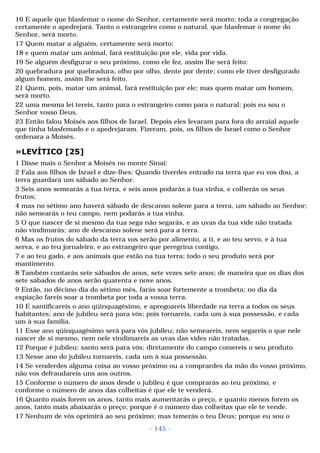 16 E aquele que blasfemar o nome do Senhor, certamente será morto; toda a congregação 
certamente o apedrejará. Tanto o estrangeiro como o natural, que blasfemar o nome do 
Senhor, será morto. 
17 Quem matar a alguém, certamente será morto; 
18 e quem matar um animal, fará restituição por ele, vida por vida. 
19 Se alguém desfigurar o seu próximo, como ele fez, assim lhe será feito: 
20 quebradura por quebradura, olho por olho, dente por dente; como ele tiver desfigurado 
algum homem, assim lhe será feito. 
21 Quem, pois, matar um animal, fará restituição por ele; mas quem matar um homem, 
será morto. 
22 uma mesma lei tereis, tanto para o estrangeiro como para o natural; pois eu sou o 
Senhor vosso Deus. 
23 Então falou Moisés aos filhos de Israel. Depois eles levaram para fora do arraial aquele 
que tinha blasfemado e o apedrejaram. Fizeram, pois, os filhos de Israel como o Senhor 
ordenara a Moisés. 
»LEVÍTICO [25] 
1 Disse mais o Senhor a Moisés no monte Sinai: 
2 Fala aos filhos de Israel e dize-lhes: Quando tiverdes entrado na terra que eu vos dou, a 
terra guardará um sábado ao Senhor. 
3 Seis anos semearás a tua terra, e seis anos podarás a tua vinha, e colherás os seus 
frutos; 
4 mas no sétimo ano haverá sábado de descanso solene para a terra, um sábado ao Senhor; 
não semearás o teu campo, nem podarás a tua vinha. 
5 O que nascer de si mesmo da tua sega não segarás, e as uvas da tua vide não tratada 
não vindimarás; ano de descanso solene será para a terra. 
6 Mas os frutos do sábado da terra vos serão por alimento, a ti, e ao teu servo, e à tua 
serva, e ao teu jornaleiro, e ao estrangeiro que peregrina contigo, 
7 e ao teu gado, e aos animais que estão na tua terra; todo o seu produto será por 
mantimento. 
8 Também contarás sete sábados de anos, sete vezes sete anos; de maneira que os dias dos 
sete sábados de anos serão quarenta e nove anos. 
9 Então, no décimo dia do sétimo mês, farás soar fortemente a trombeta; no dia da 
expiação fareis soar a trombeta por toda a vossa terra. 
10 E santificareis o ano qüinquagésimo, e apregoareis liberdade na terra a todos os seus 
habitantes; ano de jubileu será para vós; pois tornareis, cada um à sua possessão, e cada 
um à sua família. 
11 Esse ano qüinquagésimo será para vós jubileu; não semeareis, nem segareis o que nele 
nascer de si mesmo, nem nele vindimareis as uvas das vides não tratadas. 
12 Porque é jubileu; santo será para vós; diretamente do campo comereis o seu produto. 
13 Nesse ano do jubileu tornareis, cada um à sua possessão. 
14 Se venderdes alguma coisa ao vosso próximo ou a comprardes da mão do vosso próximo, 
não vos defraudareis uns aos outros. 
15 Conforme o número de anos desde o jubileu é que comprarás ao teu próximo, e 
conforme o número de anos das colheitas é que ele te venderá. 
16 Quanto mais forem os anos, tanto mais aumentarás o preço, e quanto menos forem os 
anos, tanto mais abaixarás o preço; porque é o número das colheitas que ele te vende. 
17 Nenhum de vós oprimirá ao seu próximo; mas temerás o teu Deus; porque eu sou o 
- 145 - 
 