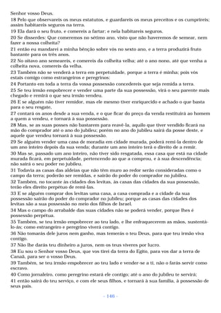 Senhor vosso Deus. 
18 Pelo que observareis os meus estatutos, e guardareis os meus preceitos e os cumprireis; 
assim habitareis seguros na terra. 
19 Ela dará o seu fruto, e comereis a fartar; e nela habitareis seguros. 
20 Se disserdes: Que comeremos no sétimo ano, visto que não haveremos de semear, nem 
fazer a nossa colheita? 
21 então eu mandarei a minha bênção sobre vós no sexto ano, e a terra produzirá fruto 
bastante para os três anos. 
22 No oitavo ano semeareis, e comereis da colheita velha; até o ano nono, até que venha a 
colheita nova, comereis da velha. 
23 Também não se venderá a terra em perpetuidade, porque a terra é minha; pois vós 
estais comigo como estrangeiros e peregrinos: 
24 Portanto em toda a terra da vossa possessão concedereis que seja remida a terra. 
25 Se teu irmão empobrecer e vender uma parte da sua possessão, virá o seu parente mais 
chegado e remirá o que seu irmão vendeu. 
26 E se alguém não tiver remidor, mas ele mesmo tiver enriquecido e achado o que basta 
para o seu resgate, 
27 contará os anos desde a sua venda, e o que ficar do preço da venda restituirá ao homem 
a quem a vendeu, e tornará à sua possessão. 
28 Mas, se as suas posses não bastarem para reavê-la, aquilo que tiver vendido ficará na 
mão do comprador até o ano do jubileu; porém no ano do jubileu sairá da posse deste, e 
aquele que vendeu tornará à sua possessão. 
29 Se alguém vender uma casa de moradia em cidade murada, poderá remi-la dentro de 
um ano inteiro depois da sua venda; durante um ano inteiro terá o direito de a remir. 
30 Mas se, passado um ano inteiro, não tiver sido resgatada, essa casa que está na cidade 
murada ficará, em perpetuidade, pertencendo ao que a comprou, e à sua descendência; 
não sairá o seu poder no jubileu. 
31 Todavia as casas das aldeias que não têm muro ao redor serão consideradas como o 
campo da terra; poderão ser remidas, e sairão do poder do comprador no jubileu. 
32 Também, no tocante às cidades dos levitas, às casas das cidades da sua possessão, 
terão eles direito perpétuo de remi-las. 
33 E se alguém comprar dos levitas uma casa, a casa comprada e a cidade da sua 
possessão sairão do poder do comprador no jubileu; porque as casas das cidades dos 
levitas são a sua possessão no meio dos filhos de Israel. 
34 Mas o campo do arrabalde das suas cidades não se poderá vender, porque lhes é 
possessão perpétua. 
35 Também, se teu irmão empobrecer ao teu lado, e lhe enfraquecerem as mãos, sustentá-lo- 
ás; como estrangeiro e peregrino viverá contigo. 
36 Não tomarás dele juros nem ganho, mas temerás o teu Deus, para que teu irmão viva 
contigo. 
37 Não lhe darás teu dinheiro a juros, nem os teus víveres por lucro. 
38 Eu sou o Senhor vosso Deus, que vos tirei da terra do Egito, para vos dar a terra de 
Canaã, para ser o vosso Deus. 
39 Também, se teu irmão empobrecer ao teu lado e vender-se a ti, não o farás servir como 
escravo. 
40 Como jornaleiro, como peregrino estará ele contigo; até o ano do jubileu te servirá; 
41 então sairá do teu serviço, e com ele seus filhos, e tornará à sua família, à possessão de 
seus pais. 
- 146 - 
 