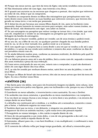 42 Porque são meus servos, que tirei da terra do Egito; não serão vendidos como escravos. 
43 Não dominarás sobre ele com rigor, mas temerás o teu Deus. 
44 E quanto aos escravos ou às escravas que chegares a possuir, das nações que estiverem 
ao redor de vós, delas é que os comprareis. 
45 Também os comprareis dentre os filhos dos estrangeiros que peregrinarem entre vós, 
tanto dentre esses como dentre as suas famílias que estiverem convosco, que tiverem eles 
gerado na vossa terra; e vos serão por possessão. 
46 E deixá-los-eis por herança aos vossos filhos depois de vós, para os herdarem como 
possessão; desses tomareis os vossos escravos para sempre; mas sobre vossos irmãos, os 
filhos de Israel, não dominareis com rigor, uns sobre os outros. 
47 Se um estrangeiro ou peregrino que estiver contigo se tornar rico, e teu irmão, que está 
com ele, empobrecer e vender-se ao estrangeiro ou peregrino que está contigo, ou à 
linhagem da família do estrangeiro, 
48 depois que se houver vendido, poderá ser remido; um de seus irmãos o poderá remir; 
49 ou seu tio, ou o filho de seu tio, ou qualquer parente chegado da sua família poderá 
remi-lo; ou, se ele se tiver tornado rico, poderá remir-se a si mesmo. 
50 E com aquele que o comprou fará a conta desde o ano em que se vendeu a ele até o ano 
do jubileu; e o preço da sua venda será conforme o número dos anos; conforme os dias de 
um jornaleiro estará com ele. 
51 Se ainda faltarem muitos anos, conforme os mesmos restituirá, do dinheiro pelo qual foi 
comprado, o preço da sua redenção; 
52 e se faltarem poucos anos até o ano do jubileu, fará a conta com ele; segundo o número 
dos anos restituirá o preço da sua redenção. 
53 Como servo contratado de ano em ano, estará com o comprador; o qual não dominará 
sobre ele com rigor diante dos teus olhos. 
54 E, se não for remido por nenhum desses meios, sairá livre no ano do jubileu, e com ele 
seus filhos. 
55 Porque os filhos de Israel são meus servos; eles são os meus servos que tirei da terra do 
Egito. Eu sou o Senhor vosso Deus. 
»LEVÍTICO [26] 
1 Não fareis para vós ídolos, nem para vós levantareis imagem esculpida, nem coluna, nem 
poreis na vossa terra pedra com figuras, para vos inclinardes a ela; porque eu sou o Senhor 
vosso Deus. 
2 Guardareis os meus sábados, e reverenciareis o meu santuário. Eu sou o Senhor. 
3 Se andardes nos meus estatutos, e guardardes os meus mandamentos e os cumprires, 
4 eu vos darei as vossas chuvas a seu tempo, e a terra dará o seu produto, e as árvores do 
campo darão os seus frutos; 
5 a debulha vos continuará até a vindima, e a vindima até a semeadura; comereis o vosso 
pão a fartar, e habitareis seguros na vossa terra. 
6 Também darei paz na terra, e vos deitareis, e ninguém vos amedrontará. Farei 
desaparecer da terra os animais nocivos, e pela vossa terra não passará espada. 
7 Perseguireis os vossos inimigos, e eles cairão à espada diante de vós. 
8 Cinco de vós perseguirão a um cento deles, e cem de vós perseguirão a dez mil; e os 
vossos inimigos cairão à espada diante de vos. 
9 Outrossim, olharei para vós, e vos farei frutificar, e vos multiplicarei, e confirmarei o meu 
pacto convosco. 
10 E comereis da colheita velha por longo tempo guardada, até afinal a removerdes para 
- 147 - 
 