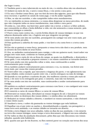 dar lugar à nova. 
11 Também porei o meu tabernáculo no meio de vós, e a minha alma não vos abominará. 
12 Andarei no meio de vós, e serei o vosso Deus, e vós sereis o meu povo. 
13 Eu sou o Senhor vosso Deus, que vos tirei da terra dos egípcios, para que não fôsseis 
seus escravos; e quebrei os canzis do vosso jugo, e vos fiz andar erguidos. 
14 Mas, se não me ouvirdes, e não cumprirdes todos estes mandamentos, 
15 e se rejeitardes os meus estatutos, e a vossa alma desprezar os meus preceitos, de modo 
que não cumprais todos os meus mandamentos, mas violeis o meu pacto, 
16 então eu, com efeito, vos farei isto: porei sobre vós o terror, a tísica e a febre ardente, 
que consumirão os olhos e farão definhar a vida; em vão semeareis a vossa semente, pois 
os vossos inimigos a comerão. 
17 Porei o meu rosto contra vós, e sereis feridos diante de vossos inimigos; os que vos 
odiarem dominarão sobre vós, e fugireis sem que ninguém vos persiga. 
18 Se nem ainda com isto me ouvirdes, prosseguirei em castigar-vos sete vezes mais, por 
causa dos vossos pecados. 
19 Pois quebrarei a soberba do vosso poder, e vos farei o céu como ferro e a terra como 
bronze. 
20 Em vão se gastará a vossa força, porquanto a vossa terra não dará o seu produto, nem 
as árvores da terra darão os seus frutos. 
21 Ora, se andardes contrariamente para comigo, e não me quiseres ouvir, trarei sobre vos 
pragas sete vezes mais, conforme os vossos pecados. 
22 Enviarei para o meio de vós as feras do campo, as quais vos desfilharão, e destruirão o 
vosso gado, e vos reduzirão a pequeno número; e os vossos caminhos se tornarão desertos. 
23 Se nem ainda com isto quiserdes voltar a mim, mas continuardes a andar 
contrariamente para comigo, 
24 eu também andarei contrariamente para convosco; e eu, eu mesmo, vos ferirei sete 
vezes mais, por causa dos vossos pecados. 
25 Trarei sobre vós a espada, que executará a vingança do pacto, e vos aglomerareis nas 
vossas cidades; então enviarei a peste entre vós, e sereis entregues na mão do inimigo. 
26 Quando eu vos quebrar o sustento do pão, dez mulheres cozerão o vosso pão num só 
forno, e de novo vo-lo entregarão por peso; e comereis, mas não vos fartareis. 
27 Se nem ainda com isto me ouvirdes, mas continuardes a andar contrariamente para 
comigo, 
28 também eu andarei contrariamente para convosco com furor; e vos castigarei sete vezes 
mais, por causa dos vossos pecados. 
29 E comereis a carne de vossos filhos e a carne de vossas filhas. 
30 Destruirei os vossos altos, derrubarei as vossas imagens do sol, e lançarei os vossos 
cadáveres sobre os destroços dos vossos ídolos; e a minha alma vos abominará. 
31 Reduzirei as vossas cidades a deserto, e assolarei os vossos santuários, e não cheirarei 
o vosso cheiro suave. 
32 Assolarei a terra, e sobre ela pasmarão os vossos inimigos que nela habitam. 
33 Espalhar-vos-ei por entre as nações e, desembainhando a espada, vos perseguirei; a 
vossa terra será assolada, e as vossas cidades se tornarão em deserto. 
34 Então a terra folgará nos seus sábados, todos os dias da sua assolação, e vós estareis 
na terra dos vossos inimigos; nesse tempo a terra descansará, e folgará nos seus sábados. 
35 Por todos os dias da assolação descansará, pelos dias que não descansou nos vossos 
sábados, quando nela habitáveis. 
36 E, quanto aos que de vós ficarem, eu lhes meterei pavor no coração nas terras dos seus 
- 148 - 
 