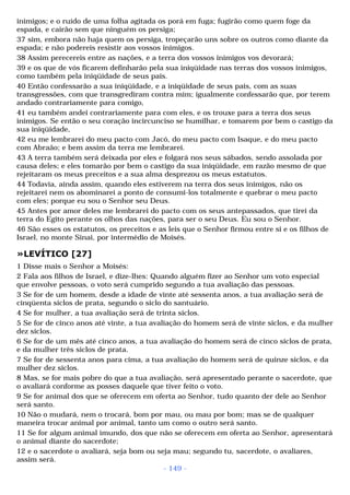 inimigos; e o ruído de uma folha agitada os porá em fuga; fugirão como quem foge da 
espada, e cairão sem que ninguém os persiga; 
37 sim, embora não haja quem os persiga, tropeçarão uns sobre os outros como diante da 
espada; e não podereis resistir aos vossos inimigos. 
38 Assim perecereis entre as nações, e a terra dos vossos inimigos vos devorará; 
39 e os que de vós ficarem definharão pela sua iniqüidade nas terras dos vossos inimigos, 
como também pela iniqüidade de seus pais. 
40 Então confessarão a sua iniqüidade, e a iniqüidade de seus pais, com as suas 
transgressões, com que transgrediram contra mim; igualmente confessarão que, por terem 
andado contrariamente para comigo, 
41 eu também andei contrariamente para com eles, e os trouxe para a terra dos seus 
inimigos. Se então o seu coração incircunciso se humilhar, e tomarem por bem o castigo da 
sua iniqüidade, 
42 eu me lembrarei do meu pacto com Jacó, do meu pacto com Isaque, e do meu pacto 
com Abraão; e bem assim da terra me lembrarei. 
43 A terra também será deixada por eles e folgará nos seus sábados, sendo assolada por 
causa deles; e eles tomarão por bem o castigo da sua iniqüidade, em razão mesmo de que 
rejeitaram os meus preceitos e a sua alma desprezou os meus estatutos. 
44 Todavia, ainda assim, quando eles estiverem na terra dos seus inimigos, não os 
rejeitarei nem os abominarei a ponto de consumi-los totalmente e quebrar o meu pacto 
com eles; porque eu sou o Senhor seu Deus. 
45 Antes por amor deles me lembrarei do pacto com os seus antepassados, que tirei da 
terra do Egito perante os olhos das nações, para ser o seu Deus. Eu sou o Senhor. 
46 São esses os estatutos, os preceitos e as leis que o Senhor firmou entre si e os filhos de 
Israel, no monte Sinai, por intermédio de Moisés. 
»LEVÍTICO [27] 
1 Disse mais o Senhor a Moisés: 
2 Fala aos filhos de Israel, e dize-lhes: Quando alguém fizer ao Senhor um voto especial 
que envolve pessoas, o voto será cumprido segundo a tua avaliação das pessoas. 
3 Se for de um homem, desde a idade de vinte até sessenta anos, a tua avaliação será de 
cinqüenta siclos de prata, segundo o siclo do santuário. 
4 Se for mulher, a tua avaliação será de trinta siclos. 
5 Se for de cinco anos até vinte, a tua avaliação do homem será de vinte siclos, e da mulher 
dez siclos. 
6 Se for de um mês até cinco anos, a tua avaliação do homem será de cinco siclos de prata, 
e da mulher três siclos de prata. 
7 Se for de sessenta anos para cima, a tua avaliação do homem será de quinze siclos, e da 
mulher dez siclos. 
8 Mas, se for mais pobre do que a tua avaliação, será apresentado perante o sacerdote, que 
o avaliará conforme as posses daquele que tiver feito o voto. 
9 Se for animal dos que se oferecem em oferta ao Senhor, tudo quanto der dele ao Senhor 
será santo. 
10 Não o mudará, nem o trocará, bom por mau, ou mau por bom; mas se de qualquer 
maneira trocar animal por animal, tanto um como o outro será santo. 
11 Se for algum animal imundo, dos que não se oferecem em oferta ao Senhor, apresentará 
o animal diante do sacerdote; 
12 e o sacerdote o avaliará, seja bom ou seja mau; segundo tu, sacerdote, o avaliares, 
assim será. 
- 149 - 
 