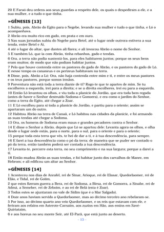 20 E Faraó deu ordens aos seus guardas a respeito dele, os quais o despediram a ele, e a 
sua mulher, e a tudo o que tinha. 
»GÊNESIS [13] 
1 Subiu, pois, Abrão do Egito para o Negebe, levando sua mulher e tudo o que tinha, e Ló o 
acompanhava. 
2 Abrão era muito rico em gado, em prata e em ouro. 
3 Nas suas jornadas subiu do Negebe para Betel, até o lugar onde outrora estivera a sua 
tenda, entre Betel e Ai, 
4 até o lugar do altar, que dantes ali fizera; e ali invocou Abrão o nome do Senhor. 
5 E também Ló, que ia com Abrão, tinha rebanhos, gado e tendas. 
6 Ora, a terra não podia sustentá-los, para eles habitarem juntos; porque os seus bens 
eram muitos; de modo que não podiam habitar juntos. 
7 Pelo que houve contenda entre os pastores do gado de Abrão, e os pastores do gado de Ló. 
E nesse tempo os cananeus e os perizeus habitavam na terra. 
8 Disse, pois, Abrão a Ló: Ora, não haja contenda entre mim e ti, e entre os meus pastores 
e os teus pastores, porque somos irmãos. 
9 Porventura não está toda a terra diante de ti? Rogo-te que te apartes de mim. Se tu 
escolheres a esquerda, irei para a direita; e se a direita escolheres, irei eu para a esquerda. 
10 Então Ló levantou os olhos, e viu toda a planície do Jordão, que era toda bem regada 
(antes de haver o Senhor destruído Sodoma e Gomorra), e era como o jardim do Senhor, 
como a terra do Egito, até chegar a Zoar. 
11 E Ló escolheu para si toda a planície do Jordão, e partiu para o oriente; assim se 
apartaram um do outro. 
12 Habitou Abrão na terra de Canaã, e Ló habitou nas cidades da planície, e foi armando 
as suas tendas até chegar a Sodoma. 
13 Ora, os homens de Sodoma eram maus e grandes pecadores contra o Senhor. 
14 E disse o Senhor a Abrão, depois que Ló se apartou dele: Levanta agora os olhos, e olha 
desde o lugar onde estás, para o norte, para o sul, para o oriente e para o oriente; 
15 porque toda esta terra que vês, te hei de dar a ti, e à tua descendência, para sempre. 
16 E farei a tua descendência como o pó da terra; de maneira que se puder ser contado o 
pó da terra, então também poderá ser contada a tua descendência. 
17 Levanta-te, percorre esta terra, no seu comprimento e na sua largura; porque a darei a 
ti. 
18 Então mudou Abrão as suas tendas, e foi habitar junto dos carvalhos de Manre, em 
Hebrom; e ali edificou um altar ao Senhor. 
»GÊNESIS [14] 
1 Aconteceu nos dias de Anrafel, rei de Sinar, Arioque, rei de Elasar, Quedorlaomer, rei de 
Elão, e Tidal, rei de Goiim, 
2 que estes fizeram guerra a Bera, rei de Sodoma, a Birsa, rei de Gomorra, a Sinabe, rei de 
Admá, a Semeber, rei de Zeboim, e ao rei de Belá (esta é Zoar). 
3 Todos estes se ajuntaram no vale de Sidim (que é o Mar Salgado). 
4 Doze anos haviam servido a Quedorlaomer, mas ao décimo terceiro ano rebelaram-se. 
5 Por isso, ao décimo quarto ano veio Quedorlaomer, e os reis que estavam com ele, e 
feriram aos refains em Asterote-Carnaim, aos zuzins em Hão, aos emins em Savé- 
Quiriataim, 
6 e aos horeus no seu monte Seir, até El-Parã, que está junto ao deserto. 
- 15 - 
 