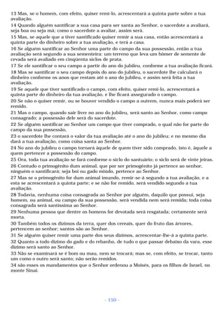 13 Mas, se o homem, com efeito, quiser remi-lo, acrescentará a quinta parte sobre a tua 
avaliação. 
14 Quando alguém santificar a sua casa para ser santa ao Senhor, o sacerdote a avaliará, 
seja boa ou seja má; como o sacerdote a avaliar, assim será. 
15 Mas, se aquele que a tiver santificado quiser remir a sua casa, então acrescentará a 
quinta parte do dinheiro sobre a tua avaliação, e terá a casa. 
16 Se alguém santificar ao Senhor uma parte do campo da sua possessão, então a tua 
avaliação será segundo a sua sementeira: um terreno que leva um hômer de semente de 
cevada será avaliado em cinqüenta siclos de prata. 
17 Se ele santificar o seu campo a partir do ano do jubileu, conforme a tua avaliação ficará. 
18 Mas se santificar o seu campo depois do ano do jubileu, o sacerdote lhe calculará o 
dinheiro conforme os anos que restam até o ano do jubileu, e assim será feita a tua 
avaliação. 
19 Se aquele que tiver santificado o campo, com efeito, quiser remi-lo, acrescentará a 
quinta parte do dinheiro da tua avaliação, e lhe ficará assegurado o campo. 
20 Se não o quiser remir, ou se houver vendido o campo a outrem, nunca mais poderá ser 
remido. 
21 Mas o campo, quando sair livre no ano do jubileu, será santo ao Senhor, como campo 
consagrado; a possessão dele será do sacerdote. 
22 Se alguém santificar ao Senhor um campo que tiver comprado, o qual não for parte do 
campo da sua possessão, 
23 o sacerdote lhe contará o valor da tua avaliação até o ano do jubileu; e no mesmo dia 
dará a tua avaliação, como coisa santa ao Senhor. 
24 No ano do jubileu o campo tornará àquele de quem tiver sido comprado, isto é, àquele a 
quem pertencer a possessão do campo. 
25 Ora, toda tua avaliação se fará conforme o siclo do santuário; o siclo será de vinte jeiras. 
26 Contudo o primogênito dum animal, que por ser primogênito já pertence ao senhor, 
ninguém o santificará; seja boi ou gado miúdo, pertence ao Senhor. 
27 Mas se o primogênito for dum animal imundo, remir-se-á segundo a tua avaliação, e a 
esta se acrescentará a quinta parte; e se não for remido, será vendido segundo a tua 
avaliação. 
28 Todavia, nenhuma coisa consagrada ao Senhor por alguém, daquilo que possui, seja 
homem, ou animal, ou campo da sua possessão, será vendida nem será remida; toda coisa 
consagrada será santíssima ao Senhor. 
29 Nenhuma pessoa que dentre os homens for devotada será resgatada; certamente será 
morta. 
30 Também todos os dízimos da terra, quer dos cereais, quer do fruto das árvores, 
pertencem ao senhor; santos são ao Senhor. 
31 Se alguém quiser remir uma parte dos seus dízimos, acrescentar-lhe-á a quinta parte. 
32 Quanto a todo dízimo do gado e do rebanho, de tudo o que passar debaixo da vara, esse 
dízimo será santo ao Senhor. 
33 Não se examinará se é bom ou mau, nem se trocará; mas se, com efeito, se trocar, tanto 
um como o outro será santo; não serão remidos. 
34 são esses os mandamentos que o Senhor ordenou a Moisés, para os filhos de Israel, no 
monte Sinai. 
- 150 - 
 