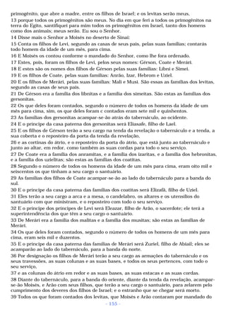 primogênito, que abre a madre, entre os filhos de Israel; e os levitas serão meus, 
13 porque todos os primogênitos são meus. No dia em que feri a todos os primogênitos na 
terra do Egito, santifiquei para mim todos os primogênitos em Israel, tanto dos homens 
como dos animais; meus serão. Eu sou o Senhor. 
14 Disse mais o Senhor a Moisés no deserto de Sinai: 
15 Conta os filhos de Levi, segundo as casas de seus pais, pelas suas famílias; contarás 
todo homem da idade de um mês, para cima. 
16 E Moisés os contou conforme o mandado do Senhor, como lhe fora ordenado. 
17 Estes, pois, foram os filhos de Levi, pelos seus nomes: Gérson, Coate e Merári. 
18 E estes são os nomes dos filhos de Gérson pelas suas famílias: Líbni e Simei. 
19 E os filhos de Coate, pelas suas famílias: Anrão, Izar, Hebrom e Uziel. 
20 E os filhos de Merári, pelas suas famílias: Mali e Musi. São essas as famílias dos levitas, 
segundo as casas de seus pais. 
21 De Gérson era a família dos libnitas e a família dos simeítas. São estas as famílias dos 
gersonitas. 
22 Os que deles foram contados, segundo o número de todos os homens da idade de um 
mês para cima, sim, os que deles foram c contados eram sete mil e quinhentos. 
23 As famílias dos gersonitas acampar-se-ão atrás do tabernáculo, ao ocidente. 
24 E o príncipe da casa paterna dos gersonitas será Eliasafe, filho de Lael. 
25 E os filhos de Gérson terão a seu cargo na tenda da revelação o tabernáculo e a tenda, a 
sua coberta e o reposteiro da porta da tenda da revelação, 
26 e as cortinas do átrio, e o reposteiro da porta do átrio, que está junto ao tabernáculo e 
junto ao altar, em redor, como também as suas cordas para todo o seu serviço. 
27 De Coate era a família dos anramitas, e a família dos izaritas, e a família dos hebronitas, 
e a família dos uzielitas; são estas as famílias dos coatitas. 
28 Segundo o número de todos os homens da idade de um mês para cima, eram oito mil e 
seiscentos os que tinham a seu cargo o santuário. 
29 As famílias dos filhos de Coate acampar-se-ão ao lado do tabernáculo para a banda do 
sul. 
30 E o príncipe da casa paterna das famílias dos coatitas será Elizafã, filho de Uziel. 
31 Eles terão a seu cargo a arca e a mesa, o candelabro, os altares e os utensílios do 
santuário com que ministram, e o reposteiro com todo o seu serviço. 
32 E o príncipe dos príncipes de Levi será Eleazar, filho de Arão, o sacerdote; ele terá a 
superintendência dos que têm a seu cargo o santuário. 
33 De Merári era a família dos malitas e a família dos musitas; são estas as famílias de 
Merári. 
34 Os que deles foram contados, segundo o número de todos os homens de um mês para 
cima, eram seis mil e duzentos. 
35 E o príncipe da casa paterna das famílias de Merári será Zuriel, filho de Abiail; eles se 
acamparão ao lado do tabernáculo, para a banda do norte. 
36 Por designação os filhos de Merári terão a seu cargo as armações do tabernáculo e os 
seus travessões, as suas colunas e as suas bases, e todos os seus pertences, com todo o 
seu serviço, 
37 e as colunas do átrio em redor e as suas bases, as suas estacas e as suas cordas. 
38 Diante do tabernáculo, para a banda do oriente, diante da tenda da revelação, acampar-se- 
ão Moisés, e Arão com seus filhos, que terão a seu cargo o santuário, para zelarem pelo 
cumprimento dos deveres dos filhos de Israel; e o estranho que se chegar será morto. 
39 Todos os que foram contados dos levitas, que Moisés e Arão contaram por mandado do 
- 155 - 
 