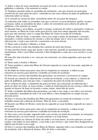 11 Sobre o altar de ouro estenderão um pano de azul, e com uma coberta de peles de 
golfinhos o cobrirão, e lhe meterão os varais. 
12 Também tomarão todos os utensílios do ministério, com que servem no santuário, 
envolvê-los-ão num pano de azul e, cobrindo-os com uma coberta de peles de golfinhos, os 
colocarão sobre os varais. 
13 E, tirando as cinzas do altar, estenderão sobre ele um pano de púrpura; 
14 colocarão nele todos os utensílios com que o servem: os seus braseiros, garfos, as pás e 
as bacias, todos os utensílios do altar; e sobre ele estenderão uma coberta de peles de 
golfinhos, e lhe meterão os varais. 
15 Quando Arão e seus filhos, ao partir o arraial, acabarem de cobrir o santuário e todos os 
seus móveis, os filhos de Coate virão para levá-lo; mas nas coisas sagradas não tocarão, 
para que não morram; esse é o cargo dos filhos de Coate na tenda da revelação. 
16 Eleazar, filho de Arão, o sacerdote, terá a seu cargo o azeite da luminária, o incenso 
aromático, a oferta contínua de cereais e o óleo da unção; isto é, terá a seu cargo todo o 
tabernáculo, e tudo o que nele há, o santuário e os seus móveis. 
17 Disse mais o Senhor a Moisés e a Arão: 
18 Não cortareis a tribo das famílias dos coatitas do meio dos levitas; 
19 mas isto lhes fareis, para que vivam e não morram, quando se aproximarem das coisas 
santíssimas: Arão e seus filhos entrarão e lhes designarão a cada um o seu serviço e o seu 
cargo; 
20 mas eles não entrarão a ver, nem por um momento, as coisas sagradas, para que não 
morram. 
21 Disse mais o Senhor a Moisés: 
22 Toma também a soma dos filhos de Gérsom segundo as casas de seus pais, segundo as 
suas famílias; 
23 da idade de trinta anos para cima até os cinqüenta os contarás, a todos os que 
entrarem no serviço para fazerem o trabalho na tenda da revelação. 
24 Este será o serviço das famílias dos gersonitas, ao servirem e ao levarem as cargas: 
25 levarão as cortinas do tabernáculo, a tenda da revelação, a sua coberta, a coberta de 
peles de golfinhos, que está por cima, o reposteiro da porta da tenda da revelação, 
26 as cortinas do átrio, o reposteiro da porta do átrio, que está junto ao tabernáculo e 
junto ao altar em redor, as suas cordas, e todos os instrumentos do seu serviço; enfim tudo 
quanto se houver de fazer no tocante a essas coisas, nisso hão de servir. 
27 Todo o trabalho dos filhos dos gersonitas, em todo o seu cargo, e em todo o seu serviço, 
será segundo o mandado de Arão e de seus filhos; e lhes designareis os cargos em que 
deverão servir. 
28 Este é o serviço das famílias dos filhos dos gersonitas na tenda da revelação; e o seu 
trabalho estará sob a direção de Itamar, filho de Arão, o sacerdote. 
29 Quanto aos filhos de Merári, contá-los-ás segundo as suas famílias, segundo as casas e 
seus pais; 
30 da idade de trinta anos para cima até os cinqüenta os contarás, a todos os que 
entrarem no serviço para fazerem o trabalho da tenda da revelação, 
31 Este será o seu encargo, segundo todo o seu serviço na tenda da revelação: as armações 
do tabernáculo e os seus varais, as suas colunas e as suas bases, 
32 como também as colunas do átrio em redor e as suas bases, as suas estacas e as suas 
cordas, com todos os seus objetos, e com todo o seu serviço; e por nome lhes designareis os 
objetos que ficarão a seu cargo. 
33 Este é o serviço das famílias dos filhos de Merári, segundo todo o seu trabalho na tenda 
da revelação, sob a direção de Itamar, filho de Arão, o sacerdote. 
- 157 - 
 