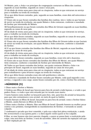 34 Moisés, pois, e Arão e os príncipes da congregação contaram os filhos dos coatitas, 
segundo as suas famílias, segundo as casas e seus pais, 
35 da idade de trinta anos para cima até os cinqüenta, todos os que entraram no serviço 
para o trabalho na tenda da revelação; 
36 os que deles foram contados, pois, segundo as suas famílias, eram dois mil setecentos e 
cinqüenta. 
37 Esses são os que foram contados das famílias dos coatitas, isto é, todos os que haviam 
de servir na tenda da revelação, aos quais Moisés e Arão contaram, conforme o mandado 
do Senhor por intermédio de Moisés. 
38 Semelhantemente os que foram contados dos filhos de Gérsom segundo as suas famílias, 
segundo as casas de seus pais, 
39 da idade de trinta anos para cima até os cinqüenta, todos os que entraram no serviço, 
para o trabalho na tenda da revelação, 
40 os que deles foram contados, segundo as suas famílias, segundo as casas de seus pais, 
eram dois mil seiscentos e trinta. 
41 Esses são os que foram contados das famílias dos filhos de Gérsom todos os que haviam 
de servir na tenda da revelação, aos quais Moisés e Arão contaram, conforme o mandado 
do Senhor. 
42 E os que foram contados das famílias dos filhos de Merári, segundo as suas famílias, 
segundo as casas de seus pais, 
43 da idade de trinta anos para cima até os cinqüenta, todos os que entraram no serviço, 
para o trabalho na tenda da revelação, 
44 os que deles foram contados, segundo as suas famílias, eram três mil e duzentos. 
45 Esses são os que foram contados das famílias dos filhos de Merári, aos quais Moisés e 
Arão contaram, conforme o mandado do Senhor por intermédio de Moisés. 
46 Todos os que foram contados dos levitas, aos quais contaram Moisés e Arão e os 
príncipes de Israel, segundo as suas famílias, segundo as casas de seus pais, 
47 da idade de trinta anos para cima até os cinqüenta, todos os que entraram no serviço 
para trabalharem e para levarem cargas na tenda da revelação, 
48 os que deles foram contados eram oito mil quinhentos e oitenta. 
49 Conforme o mandado do Senhor foram contados por Moisés, cada qual segundo o seu 
serviço, e segundo o seu cargo; assim foram contados por ele, como o Senhor lhe ordenara. 
»NÚMEROS [5] 
1 Disse mais o Senhor a Moisés: 
2 Ordena aos filhos de Israel que lancem para fora do arraial a todo leproso, e a todo o que 
padece fluxo, e a todo o que está oriundo por ter tocado num morto; 
3 tanto homem como mulher os lançareis para fora, sim, para fora do arraial os lançareis; 
para que não contaminem o seu arraial, no meio do qual eu habito. 
4 Assim fizeram os filhos de Israel, lançando-os para fora do arraial; como o Senhor falara 
a Moisés, assim fizeram os filhos de Israel. 
5 Disse mais o Senhor a Moisés: Dize aos filhos de Israel: Quando homem ou mulher pecar 
contra o seu próximo, transgredindo os mandamentos do Senhor, e tornando-se assim 
culpado, 
7 confessará o pecado que tiver cometido, e pela sua culpa fará plena restituição, e ainda 
lhe acrescentará a sua quinta parte; e a dará àquele contra quem se fez culpado. 
8 Mas, se esse homem não tiver parente chegado, a quem se possa fazer a restituição pela 
culpa, esta será feita ao Senhor, e será do sacerdote, além do carneiro da expiação com que 
se fizer expiação por ele. 
- 158 - 
 