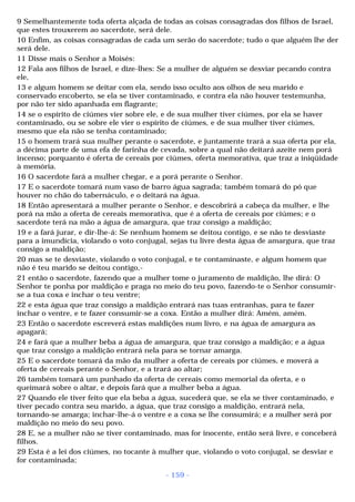 9 Semelhantemente toda oferta alçada de todas as coisas consagradas dos filhos de Israel, 
que estes trouxerem ao sacerdote, será dele. 
10 Enfim, as coisas consagradas de cada um serão do sacerdote; tudo o que alguém lhe der 
será dele. 
11 Disse mais o Senhor a Moisés: 
12 Fala aos filhos de Israel, e dize-lhes: Se a mulher de alguém se desviar pecando contra 
ele, 
13 e algum homem se deitar com ela, sendo isso oculto aos olhos de seu marido e 
conservado encoberto, se ela se tiver contaminado, e contra ela não houver testemunha, 
por não ter sido apanhada em flagrante; 
14 se o espírito de ciúmes vier sobre ele, e de sua mulher tiver ciúmes, por ela se haver 
contaminado, ou se sobre ele vier o espírito de ciúmes, e de sua mulher tiver ciúmes, 
mesmo que ela não se tenha contaminado; 
15 o homem trará sua mulher perante o sacerdote, e juntamente trará a sua oferta por ela, 
a décima parte de uma efa de farinha de cevada, sobre a qual não deitará azeite nem porá 
incenso; porquanto é oferta de cereais por ciúmes, oferta memorativa, que traz a iniqüidade 
à memória. 
16 O sacerdote fará a mulher chegar, e a porá perante o Senhor. 
17 E o sacerdote tomará num vaso de barro água sagrada; também tomará do pó que 
houver no chão do tabernáculo, e o deitará na água. 
18 Então apresentará a mulher perante o Senhor, e descobrirá a cabeça da mulher, e lhe 
porá na mão a oferta de cereais memorativa, que é a oferta de cereais por ciúmes; e o 
sacerdote terá na mão a água de amargura, que traz consigo a maldição; 
19 e a fará jurar, e dir-lhe-á: Se nenhum homem se deitou contigo, e se não te desviaste 
para a imundícia, violando o voto conjugal, sejas tu livre desta água de amargura, que traz 
consigo a maldição; 
20 mas se te desviaste, violando o voto conjugal, e te contaminaste, e algum homem que 
não é teu marido se deitou contigo,- 
21 então o sacerdote, fazendo que a mulher tome o juramento de maldição, lhe dirá: O 
Senhor te ponha por maldição e praga no meio do teu povo, fazendo-te o Senhor consumir-se 
a tua coxa e inchar o teu ventre; 
22 e esta água que traz consigo a maldição entrará nas tuas entranhas, para te fazer 
inchar o ventre, e te fazer consumir-se a coxa. Então a mulher dirá: Amém, amém. 
23 Então o sacerdote escreverá estas maldições num livro, e na água de amargura as 
apagará; 
24 e fará que a mulher beba a água de amargura, que traz consigo a maldição; e a água 
que traz consigo a maldição entrará nela para se tornar amarga. 
25 E o sacerdote tomará da mão da mulher a oferta de cereais por ciúmes, e moverá a 
oferta de cereais perante o Senhor, e a trará ao altar; 
26 também tomará um punhado da oferta de cereais como memorial da oferta, e o 
queimará sobre o altar, e depois fará que a mulher beba a água. 
27 Quando ele tiver feito que ela beba a água, sucederá que, se ela se tiver contaminado, e 
tiver pecado contra seu marido, a água, que traz consigo a maldição, entrará nela, 
tornando-se amarga; inchar-lhe-á o ventre e a coxa se lhe consumirá; e a mulher será por 
maldição no meio do seu povo. 
28 E, se a mulher não se tiver contaminado, mas for inocente, então será livre, e conceberá 
filhos. 
29 Esta é a lei dos ciúmes, no tocante à mulher que, violando o voto conjugal, se desviar e 
for contaminada; 
- 159 - 
 