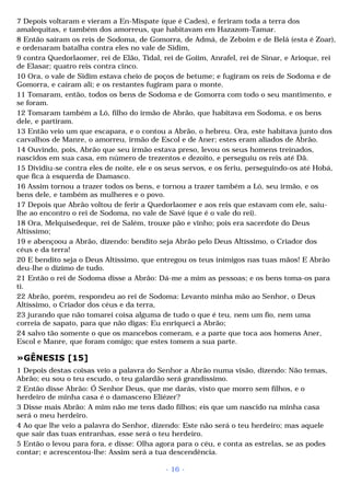 7 Depois voltaram e vieram a En-Mispate (que é Cades), e feriram toda a terra dos 
amalequitas, e também dos amorreus, que habitavam em Hazazom-Tamar. 
8 Então saíram os reis de Sodoma, de Gomorra, de Admá, de Zeboim e de Belá (esta é Zoar), 
e ordenaram batalha contra eles no vale de Sidim, 
9 contra Quedorlaomer, rei de Elão, Tidal, rei de Goiim, Anrafel, rei de Sinar, e Arioque, rei 
de Elasar; quatro reis contra cinco. 
10 Ora, o vale de Sidim estava cheio de poços de betume; e fugiram os reis de Sodoma e de 
Gomorra, e caíram ali; e os restantes fugiram para o monte. 
11 Tomaram, então, todos os bens de Sodoma e de Gomorra com todo o seu mantimento, e 
se foram. 
12 Tomaram também a Ló, filho do irmão de Abrão, que habitava em Sodoma, e os bens 
dele, e partiram. 
13 Então veio um que escapara, e o contou a Abrão, o hebreu. Ora, este habitava junto dos 
carvalhos de Manre, o amorreu, irmão de Escol e de Aner; estes eram aliados de Abrão. 
14 Ouvindo, pois, Abrão que seu irmão estava preso, levou os seus homens treinados, 
nascidos em sua casa, em número de trezentos e dezoito, e perseguiu os reis até Dã. 
15 Dividiu-se contra eles de noite, ele e os seus servos, e os feriu, perseguindo-os até Hobá, 
que fica à esquerda de Damasco. 
16 Assim tornou a trazer todos os bens, e tornou a trazer também a Ló, seu irmão, e os 
bens dele, e também as mulheres e o povo. 
17 Depois que Abrão voltou de ferir a Quedorlaomer e aos reis que estavam com ele, saiu-lhe 
ao encontro o rei de Sodoma, no vale de Savé (que é o vale do rei). 
18 Ora, Melquisedeque, rei de Salém, trouxe pão e vinho; pois era sacerdote do Deus 
Altíssimo; 
19 e abençoou a Abrão, dizendo: bendito seja Abrão pelo Deus Altíssimo, o Criador dos 
céus e da terra! 
20 E bendito seja o Deus Altíssimo, que entregou os teus inimigos nas tuas mãos! E Abrão 
deu-lhe o dízimo de tudo. 
21 Então o rei de Sodoma disse a Abrão: Dá-me a mim as pessoas; e os bens toma-os para 
ti. 
22 Abrão, porém, respondeu ao rei de Sodoma: Levanto minha mão ao Senhor, o Deus 
Altíssimo, o Criador dos céus e da terra, 
23 jurando que não tomarei coisa alguma de tudo o que é teu, nem um fio, nem uma 
correia de sapato, para que não digas: Eu enriqueci a Abrão; 
24 salvo tão somente o que os mancebos comeram, e a parte que toca aos homens Aner, 
Escol e Manre, que foram comigo; que estes tomem a sua parte. 
»GÊNESIS [15] 
1 Depois destas coisas veio a palavra do Senhor a Abrão numa visão, dizendo: Não temas, 
Abrão; eu sou o teu escudo, o teu galardão será grandíssimo. 
2 Então disse Abrão: Ó Senhor Deus, que me darás, visto que morro sem filhos, e o 
herdeiro de minha casa é o damasceno Eliézer? 
3 Disse mais Abrão: A mim não me tens dado filhos; eis que um nascido na minha casa 
será o meu herdeiro. 
4 Ao que lhe veio a palavra do Senhor, dizendo: Este não será o teu herdeiro; mas aquele 
que sair das tuas entranhas, esse será o teu herdeiro. 
5 Então o levou para fora, e disse: Olha agora para o céu, e conta as estrelas, se as podes 
contar; e acrescentou-lhe: Assim será a tua descendência. 
- 16 - 
 
