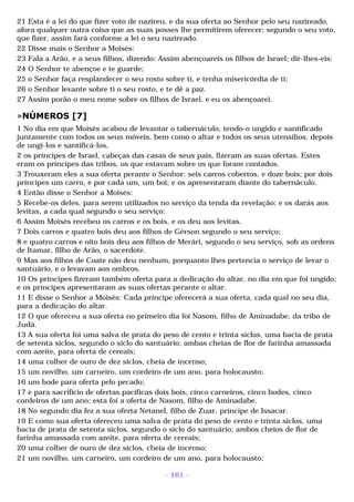 21 Esta é a lei do que fizer voto de nazireu, e da sua oferta ao Senhor pelo seu nazireado, 
afora qualquer outra coisa que as suas posses lhe permitirem oferecer; segundo o seu voto, 
que fizer, assim fará conforme a lei o seu nazireado. 
22 Disse mais o Senhor a Moisés: 
23 Fala a Arão, e a seus filhos, dizendo: Assim abençoareis os filhos de Israel; dir-lhes-eis: 
24 O Senhor te abençoe e te guarde; 
25 o Senhor faça resplandecer o seu rosto sobre ti, e tenha misericórdia de ti; 
26 o Senhor levante sobre ti o seu rosto, e te dê a paz. 
27 Assim porão o meu nome sobre os filhos de Israel, e eu os abençoarei. 
»NÚMEROS [7] 
1 No dia em que Moisés acabou de levantar o tabernáculo, tendo-o ungido e santificado 
juntamente com todos os seus móveis, bem como o altar e todos os seus utensílios, depois 
de ungi-los e santificá-los, 
2 os príncipes de Israel, cabeças das casas de seus pais, fizeram as suas ofertas. Estes 
eram os príncipes das tribos, os que estavam sobre os que foram contados. 
3 Trouxeram eles a sua oferta perante o Senhor: seis carros cobertos, e doze bois; por dois 
príncipes um carro, e por cada um, um boi; e os apresentaram diante do tabernáculo. 
4 Então disse o Senhor a Moisés: 
5 Recebe-os deles, para serem utilizados no serviço da tenda da revelação; e os darás aos 
levitas, a cada qual segundo o seu serviço: 
6 Assim Moisés recebeu os carros e os bois, e os deu aos levitas. 
7 Dois carros e quatro bois deu aos filhos de Gérson segundo o seu serviço; 
8 e quatro carros e oito bois deu aos filhos de Merári, segundo o seu serviço, sob as ordens 
de Itamar, filho de Arão, o sacerdote. 
9 Mas aos filhos de Coate não deu nenhum, porquanto lhes pertencia o serviço de levar o 
santuário, e o levavam aos ombros. 
10 Os príncipes fizeram também oferta para a dedicação do altar, no dia em que foi ungido; 
e os príncipes apresentaram as suas ofertas perante o altar. 
11 E disse o Senhor a Moisés: Cada príncipe oferecerá a sua oferta, cada qual no seu dia, 
para a dedicação do altar. 
12 O que ofereceu a sua oferta no primeiro dia foi Nasom, filho de Aminadabe, da tribo de 
Judá. 
13 A sua oferta foi uma salva de prata do peso de cento e trinta siclos, uma bacia de prata 
de setenta siclos, segundo o siclo do santuário; ambas cheias de flor de farinha amassada 
com azeite, para oferta de cereais; 
14 uma colher de ouro de dez siclos, cheia de incenso; 
15 um novilho, um carneiro, um cordeiro de um ano, para holocausto; 
16 um bode para oferta pelo pecado; 
17 e para sacrifício de ofertas pacíficas dois bois, cinco carneiros, cinco bodes, cinco 
cordeiros de um ano; esta foi a oferta de Nasom, filho de Aminadabe. 
18 No segundo dia fez a sua oferta Netanel, filho de Zuar, príncipe de Issacar. 
19 E como sua oferta ofereceu uma salva de prata do peso de cento e trinta siclos, uma 
bacia de prata de setenta siclos, segundo o siclo do santuário; ambos cheios de flor de 
farinha amassada com azeite, para oferta de cereais; 
20 uma colher de ouro de dez siclos, cheia de incenso; 
21 um novilho, um carneiro, um cordeiro de um ano, para holocausto; 
- 161 - 
 