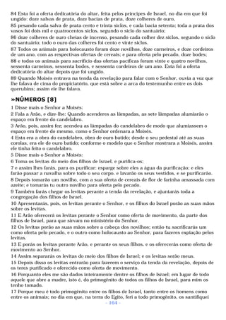 84 Esta foi a oferta dedicatória do altar, feita pelos príncipes de Israel, no dia em que foi 
ungido: doze salvas de prata, doze bacias de prata, doze colheres de ouro, 
85 pesando cada salva de prata cento e trinta siclos, e cada bacia setenta; toda a prata dos 
vasos foi dois mil e quatrocentos siclos, segundo o siclo do santuário; 
86 doze colheres de ouro cheias de incenso, pesando cada colher dez siclos, segundo o siclo 
do santuário; todo o ouro das colheres foi cento e vinte siclos. 
87 Todos os animais para holocausto foram doze novilhos, doze carneiros, e doze cordeiros 
de um ano, com as respectivas ofertas de cereais; e para oferta pelo pecado, doze bodes; 
88 e todos os animais para sacrifício das ofertas pacíficas foram vinte e quatro novilhos, 
sessenta carneiros, sessenta bodes, e sessenta cordeiros de um ano. Esta foi a oferta 
dedicatória do altar depois que foi ungido. 
89 Quando Moisés entrava na tenda da revelação para falar com o Senhor, ouvia a voz que 
lhe falava de cima do propiciatório, que está sobre a arca do testemunho entre os dois 
querubins; assim ele lhe falava. 
»NÚMEROS [8] 
1 Disse mais o Senhor a Moisés: 
2 Fala a Arão, e dize-lhe: Quando acenderes as lâmpadas, as sete lâmpadas alumiarão o 
espaço em frente do candelabro. 
3 Arão, pois, assim fez; acendeu as lâmpadas do candelabro de modo que alumiassem o 
espaço em frente do mesmo, como o Senhor ordenara a Moisés. 
4 Esta era a obra do candelabro, obra de ouro batido; desde o seu pedestal até as suas 
corolas, era ele de ouro batido; conforme o modelo que o Senhor mostrara a Moisés, assim 
ele tinha feito o candelabro. 
5 Disse mais o Senhor a Moisés: 
6 Toma os levitas do meio dos filhos de Israel, e purifica-os; 
7 e assim lhes farás, para os purificar: esparge sobre eles a água da purificação; e eles 
farão passar a navalha sobre todo o seu corpo, e lavarão os seus vestidos, e se purificarão. 
8 Depois tomarão um novilho, com a sua oferta de cereais de flor de farinha amassada com 
azeite; e tomarás tu outro novilho para oferta pelo pecado. 
9 Também farás chegar os levitas perante a tenda da revelação, e ajuntarás toda a 
congregação dos filhos de Israel. 
10 Apresentarás, pois, os levitas perante o Senhor, e os filhos do Israel porão as suas mãos 
sobre os levitas. 
11 E Arão oferecerá os levitas perante o Senhor como oferta de movimento, da parte dos 
filhos de Israel, para que sirvam no ministério do Senhor. 
12 Os levitas porão as suas mãos sobre a cabeça dos novilhos; então tu sacrificarás um 
como oferta pelo pecado, e o outro como holocausto ao Senhor, para fazeres expiação pelos 
levitas. 
13 E porás os levitas perante Arão, e perante os seus filhos, e os oferecerás como oferta de 
movimento ao Senhor. 
14 Assim separarás os levitas do meio dos filhos de Israel; e os levitas serão meus. 
15 Depois disso os levitas entrarão para fazerem o serviço da tenda da revelação, depois de 
os teres purificado e oferecido como oferta de movimento. 
16 Porquanto eles me são dados inteiramente dentre os filhos de Israel; em lugar de todo 
aquele que abre a madre, isto é, do primogênito de todos os filhos de Israel, para mim os 
tenho tomado. 
17 Porque meu é todo primogênito entre os filhos de Israel, tanto entre os homens como 
entre os animais; no dia em que, na terra do Egito, feri a todo primogênito, os santifiquei 
- 164 - 
 