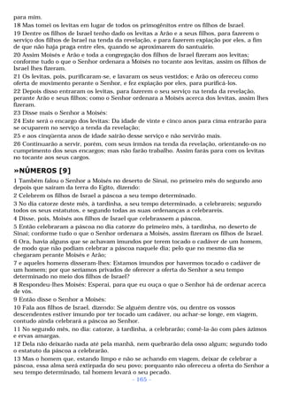 para mim. 
18 Mas tomei os levitas em lugar de todos os primogênitos entre os filhos de Israel. 
19 Dentre os filhos de Israel tenho dado os levitas a Arão e a seus filhos, para fazerem o 
serviço dos filhos de Israel na tenda da revelação, e para fazerem expiação por eles, a fim 
de que não haja praga entre eles, quando se aproximarem do santuário. 
20 Assim Moisés e Arão e toda a congregação dos filhos de Israel fizeram aos levitas; 
conforme tudo o que o Senhor ordenara a Moisés no tocante aos levitas, assim os filhos de 
Israel lhes fizeram. 
21 Os levitas, pois, purificaram-se, e lavaram os seus vestidos; e Arão os ofereceu como 
oferta de movimento perante o Senhor, e fez expiação por eles, para purificá-los. 
22 Depois disso entraram os levitas, para fazerem o seu serviço na tenda da revelação, 
perante Arão e seus filhos; como o Senhor ordenara a Moisés acerca dos levitas, assim lhes 
fizeram. 
23 Disse mais o Senhor a Moisés: 
24 Este será o encargo dos levitas: Da idade de vinte e cinco anos para cima entrarão para 
se ocuparem no serviço a tenda da revelação; 
25 e aos cinqüenta anos de idade sairão desse serviço e não servirão mais. 
26 Continuarão a servir, porém, com seus irmãos na tenda da revelação, orientando-os no 
cumprimento dos seus encargos; mas não farão trabalho. Assim farás para com os levitas 
no tocante aos seus cargos. 
»NÚMEROS [9] 
1 Também falou o Senhor a Moisés no deserto de Sinai, no primeiro mês do segundo ano 
depois que saíram da terra do Egito, dizendo: 
2 Celebrem os filhos de Israel a páscoa a seu tempo determinado. 
3 No dia catorze deste mês, à tardinha, a seu tempo determinado, a celebrareis; segundo 
todos os seus estatutos, e segundo todas as suas ordenanças a celebrareis. 
4 Disse, pois, Moisés aos filhos de Israel que celebrassem a páscoa. 
5 Então celebraram a páscoa no dia catorze do primeiro mês, à tardinha, no deserto de 
Sinai; conforme tudo o que o Senhor ordenara a Moisés, assim fizeram os filhos de Israel. 
6 Ora, havia alguns que se achavam imundos por terem tocado o cadáver de um homem, 
de modo que não podiam celebrar a páscoa naquele dia; pelo que no mesmo dia se 
chegaram perante Moisés e Arão; 
7 e aqueles homens disseram-lhes: Estamos imundos por havermos tocado o cadáver de 
um homem; por que seríamos privados de oferecer a oferta do Senhor a seu tempo 
determinado no meio dos filhos de Israel? 
8 Respondeu-lhes Moisés: Esperai, para que eu ouça o que o Senhor há de ordenar acerca 
de vós. 
9 Então disse o Senhor a Moisés: 
10 Fala aos filhos de Israel, dizendo: Se alguém dentre vós, ou dentre os vossos 
descendentes estiver imundo por ter tocado um cadáver, ou achar-se longe, em viagem, 
contudo ainda celebrará a páscoa ao Senhor. 
11 No segundo mês, no dia: catorze, à tardinha, a celebrarão; comê-la-ão com pães ázimos 
e ervas amargas. 
12 Dela não deixarão nada até pela manhã, nem quebrarão dela osso algum; segundo todo 
o estatuto da páscoa a celebrarão. 
13 Mas o homem que, estando limpo e não se achando em viagem, deixar de celebrar a 
páscoa, essa alma será extirpada do seu povo; porquanto não ofereceu a oferta do Senhor a 
seu tempo determinado, tal homem levará o seu pecado. 
- 165 - 
 