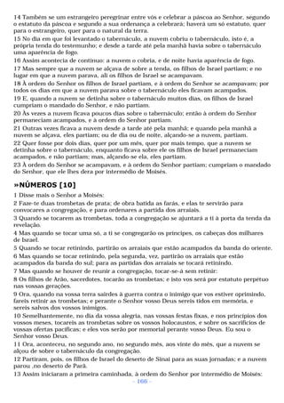 14 Também se um estrangeiro peregrinar entre vós e celebrar a páscoa ao Senhor, segundo 
o estatuto da páscoa e segundo a sua ordenança a celebrará; haverá um só estatuto, quer 
para o estrangeiro, quer para o natural da terra. 
15 No dia em que foi levantado o tabernáculo, a nuvem cobriu o tabernáculo, isto é, a 
própria tenda do testemunho; e desde a tarde até pela manhã havia sobre o tabernáculo 
uma aparência de fogo. 
16 Assim acontecia de contínuo: a nuvem o cobria, e de noite havia aparência de fogo. 
17 Mas sempre que a nuvem se alçava de sobre a tenda, os filhos de Israel partiam; e no 
lugar em que a nuvem parava, ali os filhos de Israel se acampavam. 
18 À ordem do Senhor os filhos de Israel partiam, e à ordem do Senhor se acampavam; por 
todos os dias em que a nuvem parava sobre o tabernáculo eles ficavam acampados. 
19 E, quando a nuvem se detinha sobre o tabernáculo muitos dias, os filhos de Israel 
cumpriam o mandado do Senhor, e não partiam. 
20 Às vezes a nuvem ficava poucos dias sobre o tabernáculo; então à ordem do Senhor 
permaneciam acampados, e à ordem do Senhor partiam. 
21 Outras vezes ficava a nuvem desde a tarde até pela manhã; e quando pela manhã a 
nuvem se alçava, eles partiam; ou de dia ou de noite, alçando-se a nuvem, partiam. 
22 Quer fosse por dois dias, quer por um mês, quer por mais tempo, que a nuvem se 
detinha sobre o tabernáculo, enquanto ficava sobre ele os filhos de Israel permaneciam 
acampados, e não partiam; mas, alçando-se ela, eles partiam. 
23 À ordem do Senhor se acampavam, e à ordem do Senhor partiam; cumpriam o mandado 
do Senhor, que ele lhes dera por intermédio de Moisés. 
»NÚMEROS [10] 
1 Disse mais o Senhor a Moisés: 
2 Faze-te duas trombetas de prata; de obra batida as farás, e elas te servirão para 
convocares a congregação, e para ordenares a partida dos arraiais. 
3 Quando se tocarem as trombetas, toda a congregação se ajuntará a ti à porta da tenda da 
revelação. 
4 Mas quando se tocar uma só, a ti se congregarão os príncipes, os cabeças dos milhares 
de Israel. 
5 Quando se tocar retinindo, partirão os arraiais que estão acampados da banda do oriente. 
6 Mas quando se tocar retinindo, pela segunda, vez, partirão os arraiais que estão 
acampados da banda do sul; para as partidas dos arraiais se tocará retinindo. 
7 Mas quando se houver de reunir a congregação, tocar-se-á sem retinir: 
8 Os filhos de Arão, sacerdotes, tocarão as trombetas; e isto vos será por estatuto perpétuo 
nas vossas gerações. 
9 Ora, quando na vossa terra sairdes à guerra contra o inimigo que vos estiver oprimindo, 
fareis retinir as trombetas; e perante o Senhor vosso Deus sereis tidos em memória, e 
sereis salvos dos vossos inimigos. 
10 Semelhantemente, no dia da vossa alegria, nas vossas festas fixas, e nos princípios dos 
vossos meses, tocareis as trombetas sobre os vossos holocaustos, e sobre os sacrifícios de 
vossas ofertas pacíficas; e eles vos serão por memorial perante vosso Deus. Eu sou o 
Senhor vosso Deus. 
11 Ora, aconteceu, no segundo ano, no segundo mês, aos vinte do mês, que a nuvem se 
alçou de sobre o tabernáculo da congregação. 
12 Partiram, pois, os filhos de Israel do deserto de Sinai para as suas jornadas; e a nuvem 
parou ,no deserto de Parã. 
13 Assim iniciaram a primeira caminhada, à ordem do Senhor por intermédio de Moisés: 
- 166 - 
 