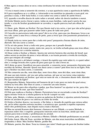 6 Mas agora a nossa alma se seca; coisa nenhuma há senão este maná diante dos nossos 
olhos. 
7 E era o maná como a semente do coentro, e a sua aparência como a aparência de bdélio. 
8 O povo espalhava-se e o colhia, e, triturando-o em moinhos ou pisando-o num gral, em 
panelas o cozia, e dele fazia bolos; e o seu sabor era como o sabor de azeite fresco. 
9 E, quando o orvalho descia de noite sobre o arraial, sobre ele descia também o maná. 
10 Então Moisés ouviu chorar o povo, todas as suas famílias, cada qual à porta da sua 
tenda; e a ira do Senhor grandemente se acendeu; e aquilo pareceu mal aos olhos de 
Moisés. 
11 Disse, pois, Moisés ao Senhor: Por que fizeste mal a teu servo, e por que não achei graça 
aos teus olhos, pois que puseste sobre mim o peso de todo este povo. 
12 Concebi eu porventura todo este povo? dei-o eu à luz, para que me dissesses: Leva-o ao 
teu colo, como a ama leva a criança de peito, para a terra que com juramento prometeste a 
seus pais? 
13 Donde teria eu carne para dar a todo este povo? porquanto choram diante de mim, 
dizendo: Dá-nos carne a comer. 
14 Eu só não posso: levar a todo este povo, porque me é pesado demais. 
15 Se tu me hás de tratar assim, mata-me, peço-te, se tenho achado graça aos teus olhos; 
e não me deixes ver a minha miséria. 
16 Disse então o Senhor a Moisés: Ajunta-me setenta homens dos anciãos de Israel, que 
sabes serem os anciãos do povo e seus oficiais; e os trarás perante a tenda da revelação, 
para que estejam ali contigo. 
17 Então descerei e ali falarei contigo, e tirarei do espírito que está sobre ti, e o porei sobre 
eles; e contigo levarão eles o peso do povo para que tu não o leves só. 
18 E dirás ao povo: Santificai-vos para amanhã, e comereis carne; porquanto chorastes aos 
ouvidos do Senhor, dizendo: Quem nos dará carne a comer? pois bem nos ia no Egito. Pelo 
que o Senhor vos dará carne, e comereis. 
19 Não comereis um dia, nem dois dias, nem cinco dias, nem dez dias, nem vinte dias; 
20 mas um mês inteiro, até vos sair pelas narinas, até que se vos torne coisa nojenta; 
porquanto rejeitastes ao Senhor, que está no meio de vós, e chorastes diante dele, dizendo: 
Por que saímos do Egito? 
21 Respondeu Moisés: Seiscentos mil homens de pé é este povo no meio do qual estou; 
todavia tu tens dito: Dar-lhes-ei carne, e comerão um mês inteiro. 
22 Matar-se-ão para eles rebanhos e gados, que lhes bastem? ou ajuntar-se-ão, para eles 
todos os peixes do mar, que lhes bastem? 
23 Pelo que replicou o Senhor a Moisés: Porventura tem-se encurtado a mão do Senhor? 
agora mesmo verás se a minha palavra se há de cumprir ou não. 
24 Saiu, pois, Moisés, e relatou ao povo as palavras do Senhor; e ajuntou setenta homens 
dentre os anciãos do povo e os colocou ao redor da tenda. 
25 Então o Senhor desceu: na nuvem, e lhe falou; e, tirando do espírito que estava sobre 
ele, pô-lo sobre aqueles setenta anciãos; e aconteceu que, quando o espírito repousou 
sobre eles profetizaram, mas depois nunca mais o fizeram. 
26 Mas no arraial ficaram dois homens; chamava-se um Eldade, e o outro Medade; e 
repousou sobre eles: o espírito, porquanto estavam entre os inscritos, ainda que não 
saíram para irem à tenda; e profetizavam no arraial. 
27 Correu, pois, um moço, e anunciou a Moisés: Eldade e Medade profetizaram no arraial. 
28 Então Josué, filho de Num, servidor de Moisés, um dos seus mancebos escolhidos, 
respondeu e disse: Meu Senhor Moisés, proíbe-lho. 
29 Moisés, porém, lhe disse: Tens tu ciúmes por mim? Oxalá que do povo do Senhor todos 
- 168 - 
 