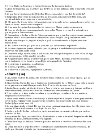 6 E creu Abrão no Senhor, e o Senhor imputou-lhe isto como justiça. 
7 Disse-lhe mais: Eu sou o Senhor, que te tirei de Ur dos caldeus, para te dar esta terra em 
herança. 
8 Ao que lhe perguntou Abrão: Ó Senhor Deus, como saberei que hei de herdá-la? 
9 Respondeu-lhe: Toma-me uma novilha de três anos, uma cabra de três anos, um 
carneiro de três anos, uma rola e um pombinho. 
10 Ele, pois, lhe trouxe todos estes animais, partiu-os pelo meio, e pôs cada parte deles em 
frente da outra; mas as aves não partiu. 
11 E as aves de rapina desciam sobre os cadáveres; Abrão, porém, as enxotava. 
12 Ora, ao pôr do sol, caiu um profundo sono sobre Abrão; e eis que lhe sobrevieram 
grande pavor e densas trevas. 
13 Então disse o Senhor a Abrão: Sabe com certeza que a tua descendência será peregrina 
em terra alheia, e será reduzida à escravidão, e será afligida por quatrocentos anos; 
14 sabe também que eu julgarei a nação a qual ela tem de servir; e depois sairá com 
muitos bens. 
15 Tu, porém, irás em paz para teus pais; em boa velhice serás sepultado. 
16 Na quarta geração, porém, voltarão para cá; porque a medida da iniqüidade dos 
amorreus não está ainda cheia. 
17 Quando o sol já estava posto, e era escuro, eis um fogo fumegante e uma tocha de fogo, 
que passaram por entre aquelas metades. 
18 Naquele mesmo dia fez o Senhor um pacto com Abrão, dizendo: À tua descendência 
tenho dado esta terra, desde o rio do Egito até o grande rio Eufrates; 
19 e o queneu, o quenizeu, o cadmoneu, 
20 o heteu, o perizeu, os refains, 
21 o amorreu, o cananeu, o girgaseu e o jebuseu. 
»GÊNESIS [16] 
1 Ora, Sarai, mulher de Abrão, não lhe dava filhos. Tinha ela uma serva egípcia, que se 
chamava Agar. 
2 Disse Sarai a Abrão: Eis que o Senhor me tem impedido de ter filhos; toma, pois, a minha 
serva; porventura terei filhos por meio dela. E ouviu Abrão a voz de Sarai. 
3 Assim Sarai, mulher de Abrão, tomou a Agar a egípcia, sua serva, e a deu por mulher a 
Abrão seu marido, depois de Abrão ter habitado dez anos na terra de Canaã. 
4 E ele conheceu a Agar, e ela concebeu; e vendo ela que concebera, foi sua senhora 
desprezada aos seus olhos. 
5 Então disse Sarai a Abrão: Sobre ti seja a afronta que me é dirigida a mim; pus a minha 
serva em teu regaço; vendo ela agora que concebeu, sou desprezada aos seus olhos; o 
Senhor julgue entre mim e ti. 
6 Ao que disse Abrão a Sarai: Eis que tua serva está nas tuas mãos; faze-lhe como bem te 
parecer. E Sarai maltratou-a, e ela fugiu de sua face. 
7 Então o anjo do Senhor, achando-a junto a uma fonte no deserto, a fonte que está no 
caminho de Sur, 
8 perguntou-lhe: Agar, serva de Sarai, donde vieste, e para onde vais? Respondeu ela: Da 
presença de Sarai, minha senhora, vou fugindo. 
9 Disse-lhe o anjo do Senhor: Torna-te para tua senhora, e humilha-te debaixo das suas 
mãos. 
10 Disse-lhe mais o anjo do Senhor: Multiplicarei sobremaneira a tua descendência, de 
modo que não será contada, por numerosa que será. 
- 17 - 
 