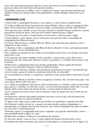 terra, pela qual passamos para espiá-la, é terra que devora os seus habitantes; e todo o 
povo que vimos nela são homens de grande estatura. 
33 Também vimos ali os nefilins, isto é, os filhos de Anaque, que são descendentes dos 
nefilins; éramos aos nossos olhos como gafanhotos; e assim também éramos aos seus 
olhos. 
»NÚMEROS [14] 
1 Então toda a congregação levantou a voz e gritou; e o povo chorou naquela noite. 
2 E todos os filhos de Israel murmuraram contra Moisés e Arão; e toda a congregação lhes 
disse: Antes tivéssemos morrido na terra do Egito, ou tivéssemos morrido neste deserto! 
3 Por que nos traz o Senhor a esta terra para cairmos à espada? Nossas mulheres e nossos 
pequeninos serão por presa. Não nos seria melhor voltarmos para o Egito? 
4 E diziam uns aos outros: Constituamos um por chefe o voltemos para o Egito. 
5 Então Moisés e Arão caíram com os rostos por terra perante toda a assembléia da 
congregação dos filhos de Israel. 
6 E Josué, filho de Num, e Calebe, filho de Jefoné, que eram dos que espiaram a terra, 
rasgaram as suas vestes; 
7 e falaram a toda a congregação dos filhos de Israel, dizendo: A terra, pela qual passamos 
para a espiar, é terra muitíssimo boa. 
8 Se o Senhor se agradar de nós, então nos introduzirá nesta terra e no-la dará; terra que 
mana leite e mel. 
9 Tão somente não sejais rebeldes contra o Senhor, e não temais o povo desta terra, 
porquanto são eles nosso pão. Retirou-se deles a sua defesa, e o Senhor está conosco; não 
os temais. 
10 Mas toda a congregação disse que fossem apedrejados. Nisso a glória do Senhor 
apareceu na tenda da revelação a todos os filhos de Israel. 
11 Disse então o Senhor a Moisés: Até quando me desprezará este povo e até quando não 
crerá em mim, apesar de todos os sinais que tenho feito no meio dele? 
12 Com pestilência o ferirei, e o rejeitarei; e farei de ti uma nação maior e mais forte do que 
ele. 
13 Respondeu Moisés ao Senhor: Assim os egípcios o ouvirão, eles, do meio dos quais, com 
a tua força, fizeste subir este povo, 
14 e o dirão aos habitantes desta terra. Eles ouviram que tu, ó Senhor, estás no meio deste 
povo; pois tu, ó Senhor, és visto face a face, e a tua nuvem permanece sobre eles, e tu vais 
adiante deles numa coluna de nuvem de dia, e numa coluna de fogo de noite. 
15 E se matares este povo como a um só homem, então as nações que têm ouvido da tua 
fama, dirão: 
16 Porquanto o Senhor não podia introduzir este povo na terra que com juramento lhe 
prometera, por isso os matou no deserto. 
17 Agora, pois, rogo-te que o poder do meu Senhor se engrandeça, segundo tens dito: 
18 O Senhor é tardio em irar-se, e grande em misericórdia; perdoa a iniqüidade e a 
transgressão; ao culpado não tem por inocente, mas visita a iniqüidade dos pais nos filhos 
até a terceira e a quarta geração. 
19 Perdoa, rogo-te, a iniqüidade deste povo, segundo a tua grande misericórdia, como o 
tens perdoado desde o Egito até, aqui. 
20 Disse-lhe o Senhor: Conforme a tua palavra lhe perdoei; 
21 tão certo, porém, como eu vivo, e como a glória do Senhor encherá toda a terra, 
22 nenhum de todos os homens que viram a minha glória e os sinais que fiz no Egito e no 
- 171 - 
 