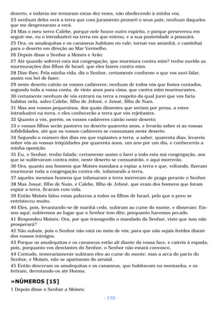deserto, e todavia me tentaram estas dez vezes, não obedecendo à minha voz, 
23 nenhum deles verá a terra que com juramento prometi o seus pais; nenhum daqueles 
que me desprezaram a verá. 
24 Mas o meu servo Calebe, porque nele houve outro espírito, e porque perseverou em 
seguir-me, eu o introduzirei na terra em que entrou, e a sua posteridade a possuirá. 
25 Ora, os amalequitas e os cananeus habitam no vale; tornai-vos amanhã, e caminhai 
para o deserto em direção ao Mar Vermelho. 
26 Depois disse o Senhor a Moisés e Arão: 
27 Até quando sofrerei esta má congregação, que murmura contra mim? tenho ouvido as 
murmurações dos filhos de Israel, que eles fazem contra mim. 
28 Dize-lhes: Pela minha vida, diz o Senhor, certamente conforme o que vos ouvi falar, 
assim vos hei de fazer: 
29 neste deserto cairão os vossos cadáveres; nenhum de todos vós que fostes contados, 
segundo toda a vossa conta, de vinte anos para cima, que contra mim murmurastes, 
30 certamente nenhum de vós entrará na terra a respeito da qual jurei que vos faria 
habitar nela, salvo Calebe, filho de Jefoné, e Josué, filho de Num. 
31 Mas aos vossos pequeninos, dos quais dissestes que seriam por presa, a estes 
introduzirei na terra, e eles conhecerão a terra que vós rejeitastes. 
32 Quanto a vós, porém, os vossos cadáveres cairão neste deserto; 
33 e vossos filhos serão pastores no deserto quarenta anos, e levarão sobre si as vossas 
infidelidades, até que os vossos cadáveres se consumam neste deserto. 
34 Segundo o número dos dias em que espiastes a terra, a saber, quarenta dias, levareis 
sobre vós as vossas iniqüidades por quarenta anos, um ano por um dia, e conhecereis a 
minha oposição. 
35 Eu, o Senhor, tenho falado; certamente assim o farei a toda esta má congregação, aos 
que se sublevaram contra mim; neste deserto se consumirão, e aqui morrerão. 
36 Ora, quanto aos homens que Moisés mandara a espiar a terra e que, voltando, fizeram 
murmurar toda a congregação contra ele, infamando a terra, 
37 aqueles mesmos homens que infamaram a terra morreram de praga perante o Senhor. 
38 Mas Josué, filho de Num, e Calebe, filho de Jefoné, que eram dos homens que foram 
espiar a terra, ficaram com vida. 
39 Então Moisés falou estas palavras a todos os filhos de Israel, pelo que o povo se 
entristeceu muito. 
40 Eles, pois, levantando-se de manhã cedo, subiram ao cume do monte, e disseram: Eis-nos 
aqui; subiremos ao lugar que o Senhor tem dito; porquanto havemos pecado. 
41 Respondeu Moisés: Ora, por que transgredis o mandado do Senhor, visto que isso não 
prosperará? 
42 Não subais, pois o Senhor não está no meio de vós; para que não sejais feridos diante 
dos vossos inimigos. 
43 Porque os amalequitas e os cananeus estão ali diante da vossa face, e caireis à espada; 
pois, porquanto vos desviastes do Senhor, o Senhor não estará convosco. 
44 Contudo, temerariamente subiram eles ao cume do monte; mas a arca do pacto do 
Senhor, e Moisés, não se apartaram do arraial. 
45 Então desceram os amalequitas e os cananeus, que habitavam na montanha, e os 
feriram, derrotando-os até Horma. 
»NÚMEROS [15] 
1 Depois disse o Senhor a Moisés: 
- 172 - 
 