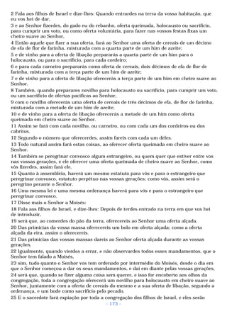 2 Fala aos filhos de Israel e díze-lhes: Quando entrardes na terra da vossa habitação, que 
eu vos hei de dar, 
3 e ao Senhor fizerdes, do gado eu do rebanho, oferta queimada, holocausto ou sacrifício, 
para cumprir um voto, ou como oferta voluntária, para fazer nas vossos festas fixas um 
cheiro suave ao Senhor, 
4 Então aquele que fizer a sua oferta, fará ao Senhor uma oferta de cereais de um décimo 
de efa de flor de farinha, misturada com a quarta parte de um him de azeite; 
5 e de vinho para a oferta de libação prepararás a quarta parte de um him para o 
holocausto, ou para o sacrifício, para cada cordeiro; 
6 e para cada carneiro prepararás como oferta de cereais, dois décimos de efa de flor de 
farinha, misturada com a terça parte de um him de azeite; 
7 e de vinho para a oferta de libação oferecerás a terça parte de um him em cheiro suave ao 
Senhor. 
8 Também, quando preparares novilho para holocausto ou sacrifício, para cumprir um voto, 
ou um sacrifício de ofertas pacíficas ao Senhor, 
9 com o novilho oferecerás uma oferta de cereais de três décimos de efa, de flor de farinha, 
misturada com a metade de um him de azeite; 
10 e de vinho para a oferta de libação oferecerás a metade de um him como oferta 
queimada em cheiro suave ao Senhor. 
11 Assim se fará com cada novilho, ou carneiro, ou com cada um dos cordeiros ou dos 
cabritos. 
12 Segundo o número que oferecerdes, assim fareis com cada um deles. 
13 Todo natural assim fará estas coisas, ao oferecer oferta queimada em cheiro suave ao 
Senhor. 
14 Também se peregrinar convosco algum estrangeiro, ou quem quer que estiver entre vos 
nas vossas gerações, e ele oferecer uma oferta queimada de cheiro suave ao Senhor, como 
vós fizerdes, assim fará ele. 
15 Quanto à assembléia, haverá um mesmo estatuto para vós e para o estrangeiro que 
peregrinar convosco, estatuto perpétuo nas vossas gerações; como vós, assim será o 
peregrino perante o Senhor. 
16 Uma mesma lei e uma mesma ordenança haverá para vós e para o estrangeiro que 
peregrinar convosco. 
17 Disse mais o Senhor a Moisés: 
18 Fala aos filhos de Israel, e dize-lhes: Depois de terdes entrado na terra em que vos hei 
de introduzir, 
19 será que, ao comerdes do pão da terra, oferecereis ao Senhor uma oferta alçada. 
20 Das primícias da vossa massa oferecereis um bolo em oferta alçada; como a oferta 
alçada da eira, assim o oferecereis. 
21 Das primícias das vossas massas dareis ao Senhor oferta alçada durante as vossas 
gerações. 
22 Igualmente, quando vierdes a errar, e não observardes todos esses mandamentos, que o 
Senhor tem falado a Moisés, 
23 sim, tudo quanto o Senhor vos tem ordenado por intermédio do Moisés, desde o dia em 
que o Senhor começou a dar os seus mandamentos, e daí em diante pelas vossas gerações, 
24 será que, quando se fizer alguma coisa sem querer, e isso for encoberto aos olhos da 
congregação, toda a congregação oferecerá um novilho para holocausto em cheiro suave ao 
Senhor, juntamente com a oferta de cereais do mesmo e a sua oferta de libação, segundo a 
ordenança, e um bode como sacrifício pelo pecado. 
25 E o sacerdote fará expiação por toda a congregação dos filhos de Israel, e eles serão 
- 173 - 
 