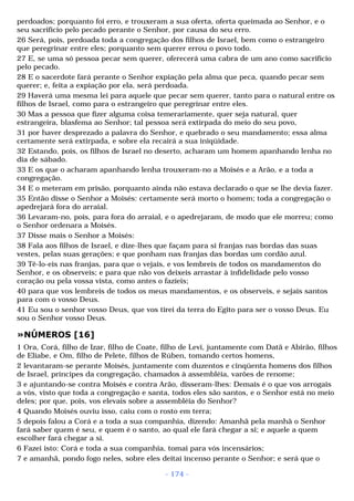perdoados; porquanto foi erro, e trouxeram a sua oferta, oferta queimada ao Senhor, e o 
seu sacrifício pelo pecado perante o Senhor, por causa do seu erro. 
26 Será, pois, perdoada toda a congregação dos filhos de Israel, bem como o estrangeiro 
que peregrinar entre eles; porquanto sem querer errou o povo todo. 
27 E, se uma só pessoa pecar sem querer, oferecerá uma cabra de um ano como sacrifício 
pelo pecado. 
28 E o sacerdote fará perante o Senhor expiação pela alma que peca, quando pecar sem 
querer; e, feita a expiação por ela, será perdoada. 
29 Haverá uma mesma lei para aquele que pecar sem querer, tanto para o natural entre os 
filhos de Israel, como para o estrangeiro que peregrinar entre eles. 
30 Mas a pessoa que fizer alguma coisa temerariamente, quer seja natural, quer 
estrangeira, blasfema ao Senhor; tal pessoa será extirpada do meio do seu povo, 
31 por haver desprezado a palavra do Senhor, e quebrado o seu mandamento; essa alma 
certamente será extirpada, e sobre ela recairá a sua iniqüidade. 
32 Estando, pois, os filhos de Israel no deserto, acharam um homem apanhando lenha no 
dia de sábado. 
33 E os que o acharam apanhando lenha trouxeram-no a Moisés e a Arão, e a toda a 
congregação. 
34 E o meteram em prisão, porquanto ainda não estava declarado o que se lhe devia fazer. 
35 Então disse o Senhor a Moisés: certamente será morto o homem; toda a congregação o 
apedrejará fora do arraial. 
36 Levaram-no, pois, para fora do arraial, e o apedrejaram, de modo que ele morreu; como 
o Senhor ordenara a Moisés. 
37 Disse mais o Senhor a Moisés: 
38 Fala aos filhos de Israel, e dize-lhes que façam para si franjas nas bordas das suas 
vestes, pelas suas gerações; e que ponham nas franjas das bordas um cordão azul. 
39 Tê-lo-eis nas franjas, para que o vejais, e vos lembreis de todos os mandamentos do 
Senhor, e os observeis; e para que não vos deixeis arrastar à infidelidade pelo vosso 
coração ou pela vossa vista, como antes o fazíeis; 
40 para que vos lembreis de todos os meus mandamentos, e os observeis, e sejais santos 
para com o vosso Deus. 
41 Eu sou o senhor vosso Deus, que vos tirei da terra do Egito para ser o vosso Deus. Eu 
sou o Senhor vosso Deus. 
»NÚMEROS [16] 
1 Ora, Corá, filho de Izar, filho de Coate, filho de Levi, juntamente com Datã e Abirão, filhos 
de Eliabe, e Om, filho de Pelete, filhos de Rúben, tomando certos homens, 
2 levantaram-se perante Moisés, juntamente com duzentos e cinqüenta homens dos filhos 
de Israel, príncipes da congregação, chamados à assembléia, varões de renome; 
3 e ajuntando-se contra Moisés e contra Arão, disseram-lhes: Demais é o que vos arrogais 
a vós, visto que toda a congregação e santa, todos eles são santos, e o Senhor está no meio 
deles; por que, pois, vos elevais sobre a assembléia do Senhor? 
4 Quando Moisés ouviu isso, caiu com o rosto em terra; 
5 depois falou a Corá e a toda a sua companhia, dizendo: Amanhã pela manhã o Senhor 
fará saber quem é seu, e quem é o santo, ao qual ele fará chegar a si; e aquele a quem 
escolher fará chegar a si. 
6 Fazei isto: Corá e toda a sua companhia, tomai para vós incensários; 
7 e amanhã, pondo fogo neles, sobre eles deitai incenso perante o Senhor; e será que o 
- 174 - 
 