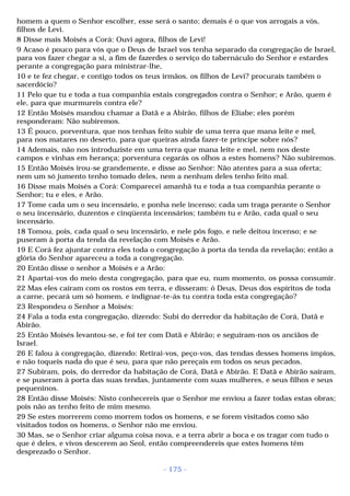 homem a quem o Senhor escolher, esse será o santo; demais é o que vos arrogais a vós, 
filhos de Levi. 
8 Disse mais Moisés a Corá: Ouvi agora, filhos de Levi! 
9 Acaso é pouco para vós que o Deus de Israel vos tenha separado da congregação de Israel, 
para vos fazer chegar a si, a fim de fazerdes o serviço do tabernáculo do Senhor e estardes 
perante a congregação para ministrar-lhe, 
10 e te fez chegar, e contigo todos os teus irmãos, os filhos de Levi? procurais também o 
sacerdócio? 
11 Pelo que tu e toda a tua companhia estais congregados contra o Senhor; e Arão, quem é 
ele, para que murmureis contra ele? 
12 Então Moisés mandou chamar a Datã e a Abirão, filhos de Eliabe; eles porém 
responderam: Não subiremos. 
13 É pouco, porventura, que nos tenhas feito subir de uma terra que mana leite e mel, 
para nos matares no deserto, para que queiras ainda fazer-te príncipe sobre nós? 
14 Ademais, não nos introduziste em uma terra que mana leite e mel, nem nos deste 
campos e vinhas em herança; porventura cegarás os olhos a estes homens? Não subiremos. 
15 Então Moisés irou-se grandemente, e disse ao Senhor: Não atentes para a sua oferta; 
nem um só jumento tenho tomado deles, nem a nenhum deles tenho feito mal. 
16 Disse mais Moisés a Corá: Comparecei amanhã tu e toda a tua companhia perante o 
Senhor; tu e eles, e Arão. 
17 Tome cada um o seu incensário, e ponha nele incenso; cada um traga perante o Senhor 
o seu incensário, duzentos e cinqüenta incensários; também tu e Arão, cada qual o seu 
incensário. 
18 Tomou, pois, cada qual o seu incensário, e nele pôs fogo, e nele deitou incenso; e se 
puseram à porta da tenda da revelação com Moisés e Arão. 
19 E Corá fez ajuntar contra eles toda o congregação à porta da tenda da revelação; então a 
glória do Senhor apareceu a toda a congregação. 
20 Então disse o senhor a Moisés e a Arão: 
21 Apartai-vos do meio desta congregação, para que eu, num momento, os possa consumir. 
22 Mas eles caíram com os rostos em terra, e disseram: ó Deus, Deus dos espíritos de toda 
a carne, pecará um só homem, e indignar-te-ás tu contra toda esta congregação? 
23 Respondeu o Senhor a Moisés: 
24 Fala a toda esta congregação, dizendo: Subi do derredor da habitação de Corá, Datã e 
Abirão. 
25 Então Moisés levantou-se, e foi ter com Datã e Abirão; e seguiram-nos os anciãos de 
Israel. 
26 E falou à congregação, dizendo: Retirai-vos, peço-vos, das tendas desses homens ímpios, 
e não toqueis nada do que é seu, para que não pereçais em todos os seus pecados. 
27 Subiram, pois, do derredor da habitação de Corá, Datã e Abirão. E Datã e Abirão saíram, 
e se puseram à porta das suas tendas, juntamente com suas mulheres, e seus filhos e seus 
pequeninos. 
28 Então disse Moisés: Nisto conhecereis que o Senhor me enviou a fazer todas estas obras; 
pois não as tenho feito de mim mesmo. 
29 Se estes morrerem como morrem todos os homens, e se forem visitados como são 
visitados todos os homens, o Senhor não me enviou. 
30 Mas, se o Senhor criar alguma coisa nova, e a terra abrir a boca e os tragar com tudo o 
que é deles, e vivos descerem ao Seol, então compreendereis que estes homens têm 
desprezado o Senhor. 
- 175 - 
 