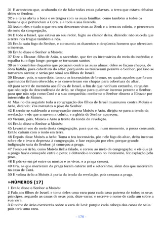 31 E aconteceu que, acabando ele de falar todas estas palavras, a terra que estava debaixo 
deles se fendeu; 
32 e a terra abriu a boca e os tragou com as suas famílias, como também a todos os 
homens que pertenciam a Corá, e a toda a sua fazenda. 
33 Assim eles e tudo o que era seu desceram vivos ao Seol; e a terra os cobriu, e pereceram 
do meio da congregação, 
34 E todo o Israel, que estava ao seu redor, fugiu ao clamor deles, dizendo: não suceda que 
a terra nos trague também a nós. 
35 Então saiu fogo do Senhor, e consumiu os duzentos e cinqüenta homens que ofereciam 
o incenso. 
36 Então disse o Senhor a Moisés: 
37 Dize a Eleazar, filho de Arão, o sacerdote, que tire os incensários do meio do incêndio; e 
espalha tu o fogo longe; porque se tornaram santos 
38 os incensários daqueles que pecaram contra as suas almas; deles se façam chapas, de 
obra batida, para cobertura do altar; porquanto os trouxeram perante o Senhor, por isso se 
tornaram santos; e serão por sinal aos filhos de Israel. 
39 Eleazar, pois, o sacerdote, tomou os incensários de bronze, os quais aqueles que foram 
queimados tinham oferecido; e os converteram em chapas para cobertura do altar, 
40 para servir de memória aos filhos de Israel, a fim de que nenhum estranho, ninguém 
que não seja da descendência de Arão, se chegue para queimar incenso perante o Senhor, 
para que não seja como Corá e a sua companhia; conforme o Senhor dissera a Eleazar por 
intermédio de Moisés. 
41 Mas no dia seguinte toda a congregação dos filhos de Israel murmurou contra Moisés e 
Arão, dizendo: Vós matastes o povo do Senhor. 
42 E tendo-se sublevado a congregação contra Moisés e Arão, dirigiu-se para a tenda da 
revelação, e eis que a nuvem a cobriu, e a glória do Senhor apareceu. 
43 Vieram, pois, Moisés e Arão à frente da tenda da revelação. 
44 Então disse o Senhor a Moisés: 
45 Levantai-vos do meio desta congregação, para que eu, num momento, a possa consumir. 
Então caíram com o rosto em terra. 
46 Depois disse Moisés a Arão: Toma o teu incensário, põe nele fogo do altar, deita incenso 
sobre ele e leva-o depressa à congregação, e faze expiação por eles; porque grande 
indignação saiu do Senhor; já começou a praga. 
47 Tomou-o Arão, como Moisés tinha falado, e correu ao meio da congregação; e eis que já 
a praga havia começado entre o povo; e deitando o incenso no incensário, fez expiação pelo 
povo. 
48 E pôs-se em pé entre os mortos e os vivos, e a praga cessou. 
49 Ora, os que morreram da praga foram catorze mil e setecentos, além dos que morreram 
no caso de Corá. 
50 E voltou Arão a Moisés à porta da tenda da revelação, pois cessara a praga. 
»NÚMEROS [17] 
1 Então disse o Senhor a Moisés: 
2 Fala aos filhos de Israel, e toma deles uma vara para cada casa paterna de todos os seus 
príncipes, segundo as casas de seus pais, doze varas; e escreve o nome de cada um sobre a 
sua vara. 
3 O nome de Arão escreverás sobre a vara de Levi; porque cada cabeça das casas de seus 
pais terá uma vara. 
- 176 - 
 