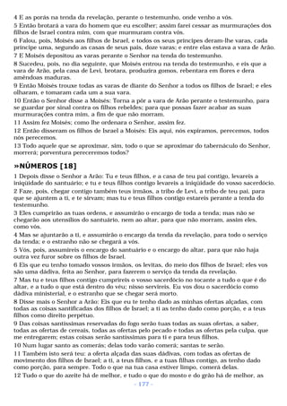 4 E as porás na tenda da revelação, perante o testemunho, onde venho a vós. 
5 Então brotará a vara do homem que eu escolher; assim farei cessar as murmurações dos 
filhos de Israel contra mim, com que murmuram contra vós. 
6 Falou, pois, Moisés aos filhos de Israel, e todos os seus príncipes deram-lhe varas, cada 
príncipe uma, segundo as casas de seus pais, doze varas; e entre elas estava a vara de Arão. 
7 E Moisés depositou as varas perante o Senhor na tenda do testemunho. 
8 Sucedeu, pois, no dia seguinte, que Moisés entrou na tenda do testemunho, e eis que a 
vara de Arão, pela casa de Levi, brotara, produzira gomos, rebentara em flores e dera 
amêndoas maduras. 
9 Então Moisés trouxe todas as varas de diante do Senhor a todos os filhos de Israel; e eles 
olharam, e tomaram cada um a sua vara. 
10 Então o Senhor disse a Moisés: Torna a pôr a vara de Arão perante o testemunho, para 
se guardar por sinal contra os filhos rebeldes; para que possas fazer acabar as suas 
murmurações contra mim, a fim de que não morram. 
11 Assim fez Moisés; como lhe ordenara o Senhor, assim fez. 
12 Então disseram os filhos de Israel a Moisés: Eis aqui, nós expiramos, perecemos, todos 
nós perecemos. 
13 Todo aquele que se aproximar, sim, todo o que se aproximar do tabernáculo do Senhor, 
morrerá; porventura pereceremos todos? 
»NÚMEROS [18] 
1 Depois disse o Senhor a Arão: Tu e teus filhos, e a casa de teu pai contigo, levareis a 
iniqüidade do santuário; e tu e teus filhos contigo levareis a iniqüidade do vosso sacerdócio. 
2 Faze, pois, chegar contigo também teus irmãos, a tribo de Levi, a tribo de teu pai, para 
que se ajuntem a ti, e te sirvam; mas tu e teus filhos contigo estareis perante a tenda do 
testemunho. 
3 Eles cumprirão as tuas ordens, e assumirão o encargo de toda a tenda; mas não se 
chegarão aos utensílios do santuário, nem ao altar, para que não morram, assim eles, 
como vós. 
4 Mas se ajuntarão a ti, e assumirão o encargo da tenda da revelação, para todo o serviço 
da tenda; e o estranho não se chegará a vós. 
5 Vós, pois, assumireis o encargo do santuário e o encargo do altar, para que não haja 
outra vez furor sobre os filhos de Israel. 
6 Eis que eu tenho tomado vossos irmãos, os levitas, do meio dos filhos de Israel; eles vos 
são uma dádiva, feita ao Senhor, para fazerem o serviço da tenda da revelação. 
7 Mas tu e teus filhos contigo cumprireis o vosso sacerdócio no tocante a tudo o que é do 
altar, e a tudo o que está dentro do véu; nisso servireis. Eu vos dou o sacerdócio como 
dádiva ministerial, e o estranho que se chegar será morto. 
8 Disse mais o Senhor a Arão: Eis que eu te tenho dado as minhas ofertas alçadas, com 
todas as coisas santificadas dos filhos de Israel; a ti as tenho dado como porção, e a teus 
filhos como direito perpétuo. 
9 Das coisas santíssimas reservadas do fogo serão tuas todas as suas ofertas, a saber, 
todas as ofertas de cereais, todas as ofertas pelo pecado e todas as ofertas pela culpa, que 
me entregarem; estas coisas serão santíssimas para ti e para teus filhos. 
10 Num lugar santo as comerás; delas todo varão comerá; santas te serão. 
11 Também isto será teu: a oferta alçada das suas dádivas, com todas as ofertas de 
movimento dos filhos de Israel; a ti, a teus filhos, e a tuas filhas contigo, as tenho dado 
como porção, para sempre. Todo o que na tua casa estiver limpo, comerá delas. 
12 Tudo o que do azeite há de melhor, e tudo o que do mosto e do grão há de melhor, as 
- 177 - 
 