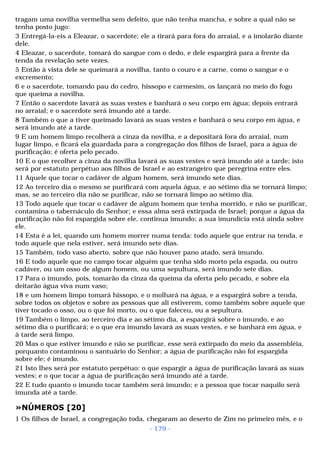 tragam uma novilha vermelha sem defeito, que não tenha mancha, e sobre a qual não se 
tenha posto jugo: 
3 Entregá-la-eis a Eleazar, o sacerdote; ele a tirará para fora do arraial, e a imolarão diante 
dele. 
4 Eleazar, o sacerdote, tomará do sangue com o dedo, e dele espargirá para a frente da 
tenda da revelação sete vezes. 
5 Então à vista dele se queimará a novilha, tanto o couro e a carne, como o sangue e o 
excremento; 
6 e o sacerdote, tomando pau do cedro, hissopo e carmesim, os lançará no meio do fogo 
que queima a novilha. 
7 Então o sacerdote lavará as suas vestes e banhará o seu corpo em água; depois entrará 
no arraial; e o sacerdote será imundo até a tarde. 
8 Também o que a tiver queimado lavará as suas vestes e banhará o seu corpo em água, e 
será imundo até a tarde. 
9 E um homem limpo recolherá a cinza da novilha, e a depositará fora do arraial, num 
lugar limpo, e ficará ela guardada para a congregação dos filhos de Israel, para a água de 
purificação; é oferta pelo pecado. 
10 E o que recolher a cinza da novilha lavará as suas vestes e será imundo até a tarde; isto 
será por estatuto perpétuo aos filhos de Israel e ao estrangeiro que peregrina entre eles. 
11 Aquele que tocar o cadáver de algum homem, será imundo sete dias. 
12 Ao terceiro dia o mesmo se purificará com aquela água, e ao sétimo dia se tornará limpo; 
mas, se ao terceiro dia não se purificar, não se tornará limpo ao sétimo dia. 
13 Todo aquele que tocar o cadáver de algum homem que tenha morrido, e não se purificar, 
contamina o tabernáculo do Senhor; e essa alma será extirpada de Israel; porque a água da 
purificação não foi espargida sobre ele, continua imundo; a sua imundícia está ainda sobre 
ele. 
14 Esta é a lei, quando um homem morrer numa tenda: todo aquele que entrar na tenda, e 
todo aquele que nela estiver, será imundo sete dias. 
15 Também, todo vaso aberto, sobre que não houver pano atado, será imundo. 
16 E todo aquele que no campo tocar alguém que tenha sido morto pela espada, ou outro 
cadáver, ou um osso de algum homem, ou uma sepultura, será imundo sete dias. 
17 Para o imundo, pois, tomarão da cinza da queima da oferta pelo pecado, e sobre ela 
deitarão água viva num vaso; 
18 e um homem limpo tomará hissopo, e o molhará na água, e a espargirá sobre a tenda, 
sobre todos os objetos e sobre as pessoas que ali estiverem, como também sobre aquele que 
tiver tocado o osso, ou o que foi morto, ou o que faleceu, ou a sepultura. 
19 Também o limpo, ao terceiro dia e ao sétimo dia, a espargirá sobre o imundo, e ao 
sétimo dia o purificará; e o que era imundo lavará as suas vestes, e se banhará em água, e 
à tarde será limpo. 
20 Mas o que estiver imundo e não se purificar, esse será extirpado do meio da assembléia, 
porquanto contaminou o santuário do Senhor; a água de purificação não foi espargida 
sobre ele; é imundo. 
21 Isto lhes será por estatuto perpétuo: o que espargir a água de purificação lavará as suas 
vestes; e o que tocar a água de purificação será imundo até a tarde. 
22 E tudo quanto o imundo tocar também será imundo; e a pessoa que tocar naquilo será 
imunda até a tarde. 
»NÚMEROS [20] 
1 Os filhos de Israel, a congregação toda, chegaram ao deserto de Zim no primeiro mês, e o 
- 179 - 
 