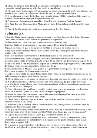 11 Disse-lhe ainda o anjo do Senhor: Eis que concebeste, e terás um filho, a quem 
chamarás Ismael; porquanto o Senhor ouviu a tua aflição. 
12 Ele será como um jumento selvagem entre os homens; a sua mão será contra todos, e a 
mão de todos contra ele; e habitará diante da face de todos os seus irmãos. 
13 E ela chamou, o nome do Senhor, que com ela falava, El-Rói; pois disse: Não tenho eu 
também olhado neste lugar para aquele que me vê? 
14 Pelo que se chamou aquele poço Beer-Laai-Rói; ele está entre Cades e Berede. 
15 E Agar deu um filho a Abrão; e Abrão pôs o nome de Ismael no seu filho que tivera de 
Agar. 
16 Ora, tinha Abrão oitenta e seis anos, quando Agar lhe deu Ismael. 
»GÊNESIS [17] 
1 Quando Abrão tinha noventa e nove anos, apareceu-lhe o Senhor e lhe disse: Eu sou o 
Deus Todo-Poderoso; anda em minha presença, e sê perfeito; 
2 e firmarei o meu pacto contigo, e sobremaneira te multiplicarei. 
3 Ao que Abrão se prostrou com o rosto em terra, e Deus falou-lhe, dizendo: 
4 Quanto a mim, eis que o meu pacto é contigo, e serás pai de muitas nações; 
5 não mais serás chamado Abrão, mas Abraão será o teu nome; pois por pai de muitas 
nações te hei posto; 
6 far-te-ei frutificar sobremaneira, e de ti farei nações, e reis sairão de ti; 
7 estabelecerei o meu pacto contigo e com a tua descendência depois de ti em suas 
gerações, como pacto perpétuo, para te ser por Deus a ti e à tua descendência depois de ti. 
8 Dar-te-ei a ti e à tua descendência depois de ti a terra de tuas peregrinações, toda a terra 
de Canaã, em perpétua possessão; e serei o seu Deus. 
9 Disse mais Deus a Abraão: Ora, quanto a ti, guardarás o meu pacto, tu e a tua 
descendência depois de ti, nas suas gerações. 
10 Este é o meu pacto, que guardareis entre mim e vós, e a tua descendência depois de ti: 
todo varão dentre vugar para aquele que me 
11 Circuncidar-vos-eis na carne do prepúcio; e isto será por sinal de pacto entre mim e vós. 
12 À idade de oito dias, todo varão dentre vós será circuncidado, por todas as vossas 
gerações, tanto o nascido em casa como o comprado por dinheiro a qualquer estrangeiro, 
que não for da tua linhagem. 
13 Com efeito será circuncidado o nascido em tua casa, e o comprado por teu dinheiro; 
assim estará o meu pacto na vossa carne como pacto perpétuo. 
14 Mas o incircunciso, que não se circuncidar na carne do prepúcio, essa alma será 
extirpada do seu povo; violou o meu pacto. 
15 Disse Deus a Abraão: Quanto a Sarai, tua, mulher, não lhe chamarás mais Sarai, 
porem Sara será o seu nome. 
16 Abençoá-la-ei, e também dela te darei um filho; sim, abençoá-la-ei, e ela será mãe de 
nações; reis de povos sairão dela. 
17 Ao que se prostrou Abraão com o rosto em terra, e riu-se, e disse no seu coração: A um 
homem de cem anos há de nascer um filho? Dará à luz Sara, que tem noventa anos? 
18 Depois disse Abraão a Deus: Oxalá que viva Ismael diante de ti! 
19 E Deus lhe respondeu: Na verdade, Sara, tua mulher, te dará à luz um filho, e lhe 
chamarás Isaque; com ele estabelecerei o meu pacto como pacto perpétuo para a sua 
descendência depois dele. 
20 E quanto a Ismael, também te tenho ouvido; eis que o tenho abençoado, e fá-lo-ei 
frutificar, e multiplicá-lo-ei grandissimamente; doze príncipes gerará, e dele farei uma 
- 18 - 
 