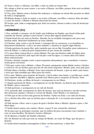 25 Toma a Arão e a Eleazar, seu filho, e faze-os subir ao monte Hor; 
26 e despe a Arão as suas vestes, e as veste a Eleazar, seu filho, porque Arão será recolhido, 
e morrerá ali. 
27 Fez, pois, Moisés como o Senhor lhe ordenara; e subiram ao monte Hor perante os olhos 
de toda a congregação. 
28 Moisés despiu a Arão as vestes, e as vestiu a Eleazar, seu filho; e morreu Arão ali sobre 
o cume do monte; e Moisés e Eleazar desceram do monte. 
29 Vendo, pois, toda a congregação que Arão era morto, chorou-o toda a casa de Israel por 
trinta dias. 
»NÚMEROS [21] 
1 Ora, ouvindo o cananeu, rei de Arade, que habitava no Negebe, que Israel vinha pelo 
caminho de Atarim, pelejou contra Israel, e levou dele alguns prisioneiros. 
2 Então Israel fez um voto ao Senhor, dizendo: Se na verdade entregares este povo nas 
minhas mãos, destruirei totalmente as suas cidades. 
3 O Senhor, pois, ouviu a voz de Israel, e entregou-lhe os cananeus; e os israelitas os 
destruíram totalmente, a eles e às suas cidades; e chamou-se aquele lugar Horma. 
4 Então partiram do monte Hor, pelo caminho que vai ao Mar Vermelho, para rodearem a 
terra de Edom; e a alma do povo impacientou-se por causa do caminho. 
5 E o povo falou contra Deus e contra Moisés: Por que nos fizestes subir do Egito, para 
morrermos no deserto? pois aqui não há pão e não há água: e a nossa alma tem fastio 
deste miserável pão. 
6 Então o Senhor mandou entre o povo serpentes abrasadoras, que o mordiam; e morreu 
muita gente em Israel. 
7 Pelo que o povo veio a Moisés, e disse: Pecamos, porquanto temos falado contra o Senhor 
e contra ti; ora ao Senhor para que tire de nós estas serpentes. Moisés, pois, orou pelo povo. 
8 Então disse o Senhor a Moisés: Faze uma serpente de bronze, e põe-na sobre uma haste; 
e será que todo mordido que olhar para ela viverá. 
9 Fez, pois, Moisés uma serpente de bronze, e pô-la sobre uma haste; e sucedia que, tendo 
uma serpente mordido a alguém, quando esse olhava para a serpente de bronze, vivia. 
10 Partiram, então, os filhos de Israel, e acamparam-se em Obote. 
11 Depois partiram de Obote, e acamparam-se em Ije-Abarim, no deserto que está defronte 
de Moabe, para o nascente. 
12 Dali partiram, e acamparam-se no vale de Zerede. 
13 E, partindo dali, acamparam-se além do Arnom, que está no deserto e sai dos termos 
dos amorreus; porque o Arnom é o termo de Moabe, entre Moabe e os amorreus. 
14 Pelo que se diz no livro das guerras do Senhor: Vaebe em Sufa, e os vales do Arnom, 
15 e o declive dos vales, que se inclina para a situação Ar, e se encosta aos termos de 
Moabe 
16 Dali vieram a Beer; esse é o poço do qual o Senhor disse a Moisés: Ajunta o povo, e lhe 
darei água. 
17 Então Israel cantou este cântico: Brota, ó poço! E vós, entoai-lhe cânticos! 
18 Ao poço que os príncipes cavaram, que os nobres do povo escavaram com o bastão, e 
com os seus bordões. Do deserto vieram a Matana; 
19 de Matana a Naaliel; de Naaliel a Bamote; 
20 e de Bamote ao vale que está no campo de Moabe, ao cume de Pisga, que dá para o 
deserto. 
21 Então Israel mandou mensageiros a Siom, rei dos amorreus, a dizer-lhe: 
- 181 - 
 