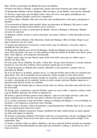 falar. Então os príncipes de Moabe ficaram com Balaão. 
9 Então veio Deus a Balaão, e perguntou: Quem são estes homens que estão contigo? 
10 Respondeu Balaão a Deus: Balaque, filho de Zipor, rei de Moabe, mos enviou, dizendo: 
11 Eis que o povo que saiu do Egito cobre a face da terra; vem agora amaldiçoar-mo; 
porventura poderei pelejar contra ele e expulsá-lo. 
12 E Deus disse a Balaão: Não irás com eles; não amaldiçoarás a este povo, porquanto é 
bendito. 
13 Levantando-se Balaão pela manhã, disse aos príncipes de Balaque: Ide para a vossa 
terra, porque o Senhor recusa deixar-me ir convosco. 
14 Levantaram-se, pois, os príncipes de Moabe, vieram a Balaque e disseram: Balaão 
recusou vir conosco. 
15 Balaque, porém, tornou a enviar príncipes, em maior número e mais honrados do que 
aqueles. 
16 Estes vieram a Balaão e lhe disseram: Assim diz Balaque, filho de Zipor: Rogo-te que 
não te demores em vir a mim, 
17 porque grandemente te honrarei, e farei tudo o que me disseres; vem pois, rogo-te, 
amaldiçoar-me este povo. 
18 Respondeu Balaão aos servos de Balaque: Ainda que Balaque me quisesse dar a sua 
casa cheia de prata e de ouro, eu não poderia ir além da ordem do Senhor meu Deus, para 
fazer coisa alguma, nem pequena nem grande. 
19 Agora, pois, rogo-vos que fiqueis aqui ainda esta noite, para que eu saiba o que o 
Senhor me dirá mais. 
20 Veio, pois, Deus a Balaão, de noite, e disse-lhe: Já que esses homens te vieram chamar, 
levanta-te, vai com eles; todavia, farás somente aquilo que eu te disser. 
21 Então levantou-se Balaão pela manhã, albardou a sua jumenta, e partiu com os 
príncipes de Moabe. 
22 A ira de Deus se acendeu, porque ele ia, e o anjo do Senhor pôs-se-lhe no caminho por 
adversário. Ora, ele ia montado na sua jumenta, tendo consigo os seus dois servos. 
23 A jumenta viu o anjo do Senhor parado no caminho, com a sua espada desembainhada 
na mão e, desviando-se do caminho, meteu-se pelo campo; pelo que Balaão espancou a 
jumenta para fazê-la tornar ao caminho. 
24 Mas o anjo do Senhor pôs-se numa vereda entre as vinhas, havendo uma sebe de um e 
de outro lado. 
25 Vendo, pois, a jumenta o anjo do Senhor, coseu-se com a sebe, e apertou contra a sebe 
o pé de Balaão; pelo que ele tornou a espancá-la. 
26 Então o anjo do Senhor passou mais adiante, e pôs-se num lugar estreito, onde não 
havia caminho para se desviar nem para a direita nem para a esquerda. 
27 E, vendo a jumenta o anjo do Senhor, deitou-se debaixo de Balaão; e a ira de Balaão se 
acendeu, e ele espancou a jumenta com o bordão. 
28 Nisso abriu o Senhor a boca da jumenta, a qual perguntou a Balaão: Que te fiz eu, para 
que me espancasses estas três vezes? 
29 Respondeu Balaão à jumenta: Porque zombaste de mim; oxalá tivesse eu uma espada 
na mão, pois agora te mataria. 
30 Tornou a jumenta a Balaão: Porventura não sou a tua jumenta, em que cavalgaste toda 
a tua vida até hoje? Porventura tem sido o meu costume fazer assim para contigo? E ele 
respondeu: Não. 
31 Então o Senhor abriu os olhos a Balaão, e ele viu o anjo do Senhor parado no caminho, 
e a sua espada desembainhada na mão; pelo que inclinou a cabeça, e prostrou-se com o 
rosto em terra. 
- 183 - 
 
