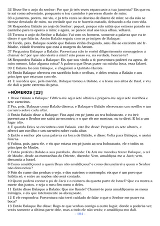 32 Disse-lhe o anjo do senhor: Por que já três vezes espancaste a tua jumenta? Eis que eu 
te saí como adversário, porquanto o teu caminho é perverso diante de mim; 
33 a jumenta, porém, me viu, e já três vezes se desviou de diante de mim; se ela não se 
tivesse desviado de mim, na verdade que eu te haveria matado, deixando a ela com vida. 
34 Respondeu Balaão ao anjo do Senhor: pequei, porque não sabia que estavas parado no 
caminho para te opores a mim; e agora, se parece mal aos teus olhos, voltarei. 
35 Tornou o anjo do Senhor a Balaão: Vai com os homens, somente a palavra que eu te 
disser é que falarás. Assim Balaão seguiu com os príncipes de Balaque: 
36 Tendo, pois, Balaque ouvido que Balaão vinha chegando, saiu-lhe ao encontro até Ir- 
Moabe, cidade fronteira que está à margem do Arnom. 
37 Perguntou Balaque a Balaão: Porventura não te enviei diligentemente mensageiros a 
chamar-te? por que não vieste a mim? não posso eu, na verdade, honrar-te? 
38 Respondeu Balaão a Balaque: Eis que sou vindo a ti; porventura poderei eu agora, de 
mim mesmo, falar alguma coisa? A palavra que Deus puser na minha boca, essa falarei. 
39 E Balaão foi com Balaque, e chegaram a Quiriate-Huzote. 
40 Então Balaque ofereceu em sacrifício bois e ovelhas, e deles enviou a Balaão e aos 
príncipes que estavam com ele. 
41 E sucedeu que, pela manhã, Balaque tomou a Balaão, e o levou aos altos de Baal, e viu 
ele dali a parte extrema do povo. 
»NÚMEROS [23] 
1 Disse Balaão a Balaque: Edifica-me aqui sete altares e prepara-me aqui sete novilhos e 
sete carneiros. 
2 Fez, pois, Balaque como Balaão dissera; e Balaque e Balaão ofereceram um novilho e um 
carneiro sobre cada altar. 
3 Então Balaão disse a Balaque: Fica aqui em pé junto ao teu holocausto, e eu irei; 
porventura o Senhor me sairá ao encontro, e o que ele me mostrar, eu to direi. E foi a um 
lugar alto. 
4 E quando Deus se encontrou com Balaão, este lhe disse: Preparei os sete altares, e 
ofereci um novilho e um carneiro sobre cada altar. 
5 Então o senhor pôs uma palavra na boca de Balaão, e disse: Volta para Balaque, e assim 
falarás. 
6 Voltou, pois, para ele, e eis que estava em pé junto ao seu holocausto, ele e todos os 
príncipes de Moabe. 
7 Então proferiu Balaão a sua parábola, dizendo: De Arã me mandou trazer Balaque, o rei 
de Moabe, desde as montanhas do Oriente, dizendo: Vem, amaldiçoa-me a Jacó; vem, 
denuncia a Israel. 
8 Como amaldiçoarei a quem Deus não amaldiçoou? e como denunciarei a quem o Senhor 
não denunciou? 
9 Pois do cume das penhas o vejo, e dos outeiros o contemplo; eis que é um povo que 
habita só, e entre as nações não será contado. 
10 Quem poderá contar o pó de Jacó e o número da quarta parte de Israel? Que eu morra a 
morte dos justos, e seja o meu fim como o deles. 
11 Então disse Balaque a Balaão: Que me fizeste? Chamei-te para amaldiçoares os meus 
inimigos, e eis que inteiramente os abençoaste. 
12 E ele respondeu: Porventura não terei cuidado de falar o que o Senhor me puser na 
boca? 
13 Então Balaque lhe disse: Rogo-te que venhas comigo a outro lugar, donde o poderás ver; 
verás somente a última parte dele, mas a todo ele não verás; e amaldiçoa-mo dali. 
- 184 - 
 