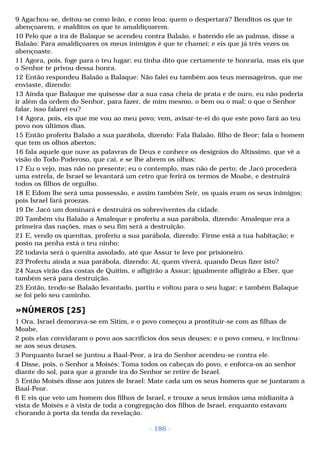 9 Agachou-se, deitou-se como leão, e como leoa; quem o despertará? Benditos os que te 
abençoarem, e malditos os que te amaldiçoarem. 
10 Pelo que a ira de Balaque se acendeu contra Balaão, e batendo ele as palmas, disse a 
Balaão: Para amaldiçoares os meus inimigos é que te chamei; e eis que já três vezes os 
abençoaste. 
11 Agora, pois, foge para o teu lugar; eu tinha dito que certamente te honraria, mas eis que 
o Senhor te privou dessa honra. 
12 Então respondeu Balaão a Balaque: Não falei eu também aos teus mensageiros, que me 
enviaste, dizendo: 
13 Ainda que Balaque me quisesse dar a sua casa cheia de prata e de ouro, eu não poderia 
ir além da ordem do Senhor, para fazer, de mim mesmo, o bem ou o mal; o que o Senhor 
falar, isso falarei eu? 
14 Agora, pois, eis que me vou ao meu povo; vem, avisar-te-ei do que este povo fará ao teu 
povo nos últimos dias. 
15 Então proferiu Balaão a sua parábola, dizendo: Fala Balaão, filho de Beor; fala o homem 
que tem os olhos abertos; 
16 fala aquele que ouve as palavras de Deus e conhece os desígnios do Altíssimo, que vê a 
visão do Todo-Poderoso, que cai, e se lhe abrem os olhos: 
17 Eu o vejo, mas não no presente; eu o contemplo, mas não de perto; de Jacó procederá 
uma estrela, de Israel se levantará um cetro que ferirá os termos de Moabe, e destruirá 
todos os filhos de orgulho. 
18 E Edom lhe será uma possessão, e assim também Seir, os quais eram os seus inimigos; 
pois Israel fará proezas. 
19 De Jacó um dominará e destruirá os sobreviventes da cidade. 
20 Também viu Balaão a Amaleque e proferiu a sua parábola, dizendo: Amaleque era a 
primeira das nações, mas o seu fim será a destruição. 
21 E, vendo os quenitas, proferiu a sua parábola, dizendo: Firme está a tua habitação; e 
posto na penha está o teu ninho; 
22 todavia será o quenita assolado, até que Assur te leve por prisioneiro. 
23 Proferiu ainda a sua parábola, dizendo: Ai, quem viverá, quando Deus fizer isto? 
24 Naus virão das costas de Quitim, e afligirão a Assur; igualmente afligirão a Eber, que 
também será para destruição. 
25 Então, tendo-se Balaão levantado, partiu e voltou para o seu lugar; e também Balaque 
se foi pelo seu caminho. 
»NÚMEROS [25] 
1 Ora, Israel demorava-se em Sitim, e o povo começou a prostituir-se com as filhas de 
Moabe, 
2 pois elas convidaram o povo aos sacrifícios dos seus deuses; e o povo comeu, e inclinou-se 
aos seus deuses. 
3 Porquanto Israel se juntou a Baal-Peor, a ira do Senhor acendeu-se contra ele. 
4 Disse, pois, o Senhor a Moisés: Toma todos os cabeças do povo, e enforca-os ao senhor 
diante do sol, para que a grande ira do Senhor se retire de Israel. 
5 Então Moisés disse aos juízes de Israel: Mate cada um os seus homens que se juntaram a 
Baal-Peor. 
6 E eis que veio um homem dos filhos de Israel, e trouxe a seus irmãos uma midianita à 
vista de Moisés e à vista de toda a congregação dos filhos de Israel, enquanto estavam 
chorando à porta da tenda da revelação. 
- 186 - 
 