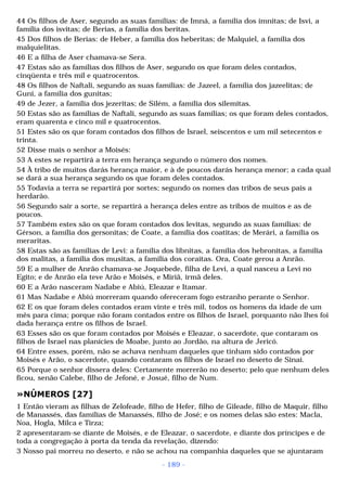 44 Os filhos de Aser, segundo as suas famílias: de Imná, a família dos imnitas; de Isvi, a 
família dos isvitas; de Berias, a família dos beritas. 
45 Dos filhos de Berias: de Heber, a família dos heberitas; de Malquiel, a família dos 
malquielitas. 
46 E a filha de Aser chamava-se Sera. 
47 Estas são as famílias dos filhos de Aser, segundo os que foram deles contados, 
cinqüenta e três mil e quatrocentos. 
48 Os filhos de Naftali, segundo as suas famílias: de Jazeel, a família dos jazeelitas; de 
Guni, a família dos gunitas; 
49 de Jezer, a família dos jezeritas; de Silém, a família dos silemitas. 
50 Estas são as famílias de Naftali, segundo as suas famílias; os que foram deles contados, 
eram quarenta e cinco mil e quatrocentos. 
51 Estes são os que foram contados dos filhos de Israel, seiscentos e um mil setecentos e 
trinta. 
52 Disse mais o senhor a Moisés: 
53 A estes se repartirá a terra em herança segundo o número dos nomes. 
54 À tribo de muitos darás herança maior, e à de poucos darás herança menor; a cada qual 
se dará a sua herança segundo os que foram deles contados. 
55 Todavia a terra se repartirá por sortes; segundo os nomes das tribos de seus pais a 
herdarão. 
56 Segundo sair a sorte, se repartirá a herança deles entre as tribos de muitos e as de 
poucos. 
57 Também estes são os que foram contados dos levitas, segundo as suas famílias: de 
Gérson, a família dos gersonitas; de Coate, a família dos coatitas; de Merári, a família os 
meraritas. 
58 Estas são as famílias de Levi: a família dos libnitas, a família dos hebronitas, a família 
dos malitas, a família dos musitas, a família dos coraítas. Ora, Coate gerou a Anrão. 
59 E a mulher de Anrão chamava-se Joquebede, filha de Levi, a qual nasceu a Levi no 
Egito; e de Anrão ela teve Arão e Moisés, e Miriã, irmã deles. 
60 E a Arão nasceram Nadabe e Abiú, Eleazar e Itamar. 
61 Mas Nadabe e Abiú morreram quando ofereceram fogo estranho perante o Senhor. 
62 E os que foram deles contados eram vinte e três mil, todos os homens da idade de um 
mês para cima; porque não foram contados entre os filhos de Israel, porquanto não lhes foi 
dada herança entre os filhos de Israel. 
63 Esses são os que foram contados por Moisés e Eleazar, o sacerdote, que contaram os 
filhos de Israel nas planícies de Moabe, junto ao Jordão, na altura de Jericó. 
64 Entre esses, porém, não se achava nenhum daqueles que tinham sido contados por 
Moisés e Arão, o sacerdote, quando contaram os filhos de Israel no deserto de Sinai. 
65 Porque o senhor dissera deles: Certamente morrerão no deserto; pelo que nenhum deles 
ficou, senão Calebe, filho de Jefoné, e Josué, filho de Num. 
»NÚMEROS [27] 
1 Então vieram as filhas de Zelofeade, filho de Hefer, filho de Gileade, filho de Maquir, filho 
de Manassés, das famílias de Manassés, filho de José; e os nomes delas são estes: Macla, 
Noa, Hogla, Milca e Tirza; 
2 apresentaram-se diante de Moisés, e de Eleazar, o sacerdote, e diante dos príncipes e de 
toda a congregação à porta da tenda da revelação, dizendo: 
3 Nosso pai morreu no deserto, e não se achou na companhia daqueles que se ajuntaram 
- 189 - 
 