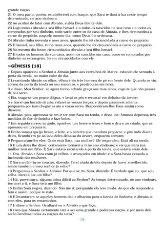 grande nação. 
21 O meu pacto, porém, estabelecerei com Isaque, que Sara te dará à luz neste tempo 
determinado, no ano vindouro. 
22 Ao acabar de falar com Abraão, subiu Deus diante dele. 
23 Logo tomou Abraão a seu filho Ismael, e a todos os nascidos na sua casa e a todos os 
comprados por seu dinheiro, todo varão entre os da casa de Abraão, e lhes circuncidou a 
carne do prepúcio, naquele mesmo dia, como Deus lhe ordenara. 
24 Abraão tinha noventa e nove anos, quando lhe foi circuncidada a carne do prepúcio; 
25 E Ismael, seu filho, tinha treze anos, quando lhe foi circuncidada a carne do prepúcio. 
26 No mesmo dia foram circuncidados Abraão e seu filho Ismael. 
27 E todos os homens da sua casa, assim os nascidos em casa, como os comprados por 
dinheiro ao estrangeiro, foram circuncidados com ele. 
»GÊNESIS [18] 
1 Depois apareceu o Senhor a Abraão junto aos carvalhos de Manre, estando ele sentado à 
porta da tenda, no maior calor do dia. 
2 Levantando Abraão os olhos, olhou e eis três homens de pé em frente dele. Quando os viu, 
correu da porta da tenda ao seu encontro, e prostrou-se em terra, 
3 e disse: Meu Senhor, se agora tenho achado graça aos teus olhos, rogo-te que não passes 
de teu servo. 
4 Eia, traga-se um pouco d'água, e lavai os pés e recostai-vos debaixo da árvore; 
5 e trarei um bocado de pão; refazei as vossas forças, e depois passareis adiante; 
porquanto por isso chegastes ate o vosso servo. Responderam-lhe: Faze assim como 
disseste. 
6 Abraão, pois, apressou-se em ir ter com Sara na tenda, e disse-lhe: Amassa depressa três 
medidas de flor de farinha e faze bolos. 
7 Em seguida correu ao gado, apanhou um bezerro tenro e bom e deu-o ao criado, que se 
apressou em prepará-lo. 
8 Então tomou queijo fresco, e leite, e o bezerro que mandara preparar, e pôs tudo diante 
deles, ficando em pé ao lado deles debaixo da árvore, enquanto comiam. 
9 Perguntaram-lhe eles: Onde está Sara, tua mulher? Ele respondeu: Está ali na tenda. 
10 E um deles lhe disse: certamente tornarei a ti no ano vindouro; e eis que Sara tua 
mulher terá um filho. E Sara estava escutando à porta da tenda, que estava atrás dele. 
11 Ora, Abraão e Sara eram já velhos, e avançados em idade; e a Sara havia cessado o 
incômodo das mulheres. 
12 Sara então riu-se consigo, dizendo: Terei ainda deleite depois de haver envelhecido, 
sendo também o meu senhor já velho? 
13 Perguntou o Senhor a Abraão: Por que se riu Sara, dizendo: É verdade que eu, que sou 
velha, darei à luz um filho? 
14 Há, porventura, alguma coisa difícil ao Senhor? Ao tempo determinado, no ano vindouro, 
tornarei a ti, e Sara terá um filho. 
15 Então Sara negou, dizendo: Não me ri; porquanto ela teve medo. Ao que ele respondeu: 
Não é assim; porque te riste. 
16 E levantaram-se aqueles homens dali e olharam para a banda de Sodoma; e Abraão ia 
com eles, para os encaminhar. 
17 E disse o Senhor: Ocultarei eu a Abraão o que faço, 
18 visto que Abraão certamente virá a ser uma grande e poderosa nação, e por meio dele 
serão benditas todas as nações da terra? 
- 19 - 
 