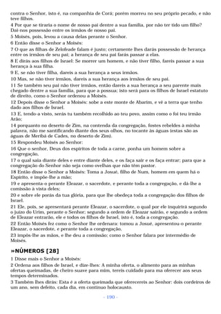 contra o Senhor, isto é, na companhia de Corá; porém morreu no seu próprio pecado, e não 
teve filhos. 
4 Por que se tiraria o nome de nosso pai dentre a sua família, por não ter tido um filho? 
Dai-nos possessão entre os irmãos de nosso pai. 
5 Moisés, pois, levou a causa delas perante o Senhor. 
6 Então disse o Senhor a Moisés: 
7 O que as filhas de Zelofeade falam é justo; certamente lhes darás possessão de herança 
entre os irmãos de seu pai; a herança de seu pai farás passar a elas. 
8 E dirás aos filhos de Israel: Se morrer um homem, e não tiver filho, fareis passar a sua 
herança à sua filha. 
9 E, se não tiver filha, dareis a sua herança a seus irmãos. 
10 Mas, se não tiver irmãos, dareis a sua herança aos irmãos de seu pai. 
11 Se também seu pai não tiver irmãos, então dareis a sua herança a seu parente mais 
chegado dentre a sua família, para que a possua; isto será para os filhos de Israel estatuto 
de direito, como o Senhor ordenou a Moisés. 
12 Depois disse o Senhor a Moisés: sobe a este monte de Abarim, e vê a terra que tenho 
dado aos filhos de Israel. 
13 E, tendo-a visto, serás tu também recolhido ao teu povo, assim como o foi teu irmão 
Arão; 
14 porquanto no deserto de Zim, na contenda da congregação, fostes rebeldes à minha 
palavra, não me santificando diante dos seus olhos, no tocante às águas (estas são as 
águas de Meribá de Cades, no deserto de Zim). 
15 Respondeu Moisés ao Senhor: 
16 Que o senhor, Deus dos espíritos de toda a carne, ponha um homem sobre a 
congregação, 
17 o qual saia diante deles e entre diante deles, e os faça sair e os faça entrar; para que a 
congregação do Senhor não seja como ovelhas que não têm pastor. 
18 Então disse o Senhor a Moisés: Toma a Josué, filho de Num, homem em quem há o 
Espírito, e impõe-lhe a mão; 
19 e apresenta-o perante Eleazar, o sacerdote, e perante toda a congregação, e dá-lhe a 
comissão à vista deles; 
20 e sobre ele porás da tua glória, para que lhe obedeça toda a congregação dos filhos de 
Israel. 
21 Ele, pois, se apresentará perante Eleazar, o sacerdote, o qual por ele inquirirá segundo 
o juízo do Urim, perante o Senhor; segundo a ordem de Eleazar sairão, e segundo a ordem 
de Eleazar entrarão, ele e todos os filhos de Israel, isto é, toda a congregação. 
22 Então Moisés fez como o Senhor lhe ordenara: tomou a Josué, apresentou-o perante 
Eleazar, o sacerdote, e perante toda a congregação, 
23 impôs-lhe as mãos, e lhe deu a comissão; como o Senhor falara por intermédio de 
Moisés. 
»NÚMEROS [28] 
1 Disse mais o Senhor a Moisés: 
2 Ordena aos filhos de Israel, e dize-lhes: A minha oferta, o alimento para as minhas 
ofertas queimadas, de cheiro suave para mim, tereis cuidado para ma oferecer aos seus 
tempos determinados. 
3 Também lhes dirás: Esta é a oferta queimada que oferecereis ao Senhor: dois cordeiros de 
um ano, sem defeito, cada dia, em contínuo holocausto. 
- 190 - 
 