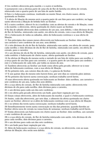 4 Um cordeiro oferecerás pela manhã, e o outro à tardinha, 
5 juntamente com a décima parte de uma efa de flor de farinha em oferta de cereais, 
misturada com a quarta parte de um him de azeite batido. 
6 Este é o holocausto contínuo, instituído no monte Sinai, em cheiro suave, oferta 
queimada ao Senhor. 
7 A oferta de libação do mesmo será a quarta parte de um him para um cordeiro; no lugar 
santo oferecerás a libação de bebida forte ao Senhor. 
8 E o outro cordeiro, oferecê-lo-ás à tardinha; com as ofertas de cereais e de libação, como 
o da manhã, o oferecerás, oferta queimada de cheiro suave ao Senhor. 
9 No dia de sábado oferecerás dois cordeiros de um ano, sem defeito, e dois décimos de efa 
de flor de farinha, misturada com azeite, em oferta de cereais, com a sua oferta de libação; 
10 é o holocausto de todos os sábados, além do holocausto contínuo e a sua oferta de 
libação. 
11 Nos princípios dos vossos meses oferecereis em holocausto ao Senhor: dois novilhos, 
um carneiro e sete cordeiros de um ano, sem defeito; 
12 e três décimos de efa de flor de farinha, misturada com azeite, em oferta de cereais, para 
cada novilho; e dois décimos de efa de flor de farinha, misturada com azeite, em oferta de 
cereais, para o carneiro; 
13 e um décimo de efa de flor de farinha, misturada com azeite, em oferta de cereais, para 
cada cordeiro; é holocausto de cheiro suave, oferta queimada ao Senhor. 
14 As ofertas de libação do mesmo serão a metade de um him de vinho para um novilho, e 
a terça parte de um him para um carneiro, e a quarta parte de um him para um cordeiro; 
este é o holocausto de cada mês, por todos os meses do ano. 
15 Também oferecerás ao Senhor um bode como oferta pelo pecado; oferecer-se-á esse 
além do holocausto contínuo, com a sua oferta de libação. 
16 No primeiro mês, aos catorze dias do mês, é a páscoa do Senhor. 
17 E aos quinze dias do mesmo mês haverá festa; por sete dias se comerão pães ázimos. 
18 No primeiro dia haverá santa convocação; nenhum trabalho servil fareis; 
19 mas oferecereis oferta queimada em holocausto ao Senhor: dois novilhos, um carneiro e 
sete cordeiros de um ano, todos eles sem defeito; 
20 e a sua oferta de cereais, de flor de farinha misturada com azeite; oferecereis três 
décimos de efa para cada novilho, dois décimos para o carneiro, 
21 e um décimo para cada um dos sete cordeiros; 
22 e em oferta pelo pecado oferecereis um bode, para fazer expiação por vos. 
23 Essas coisas oferecereis, além do holocausto da manhã, o qual é o holocausto contínuo. 
24 Assim, cada dia oferecereis, por sete dias, o alimento da oferta queimada em cheiro 
suave ao Senhor; oferecer-se-á além do holocausto contínuo com a sua oferta de libação; 
25 e no sétimo dia tereis santa convocação; nenhum trabalho servil fareis. 
26 Semelhantemente tereis santa convocação no dia das primícias, quando fizerdes ao 
Senhor oferta nova de cereais na vossa festa de semanas; nenhum trabalho servil fareis. 
27 Então oferecereis um holocausto em cheiro suave ao Senhor: dois novilhos, um carneiro 
e sete cordeiros de um ano; 
28 e a sua oferta de cereais, de flor de farinha misturada com azeite, três décimos de efa 
para cada novilho, dois décimos para o carneiro, 
29 e um décimo para cada um dos sete cordeiros; 
30 e um bode para fazer expiação por vós. 
31 Além do holocausto contínuo e a sua oferta de cereais, os oferecereis, com as suas 
ofertas de libação; eles serão sem defeito. 
- 191 - 
 
