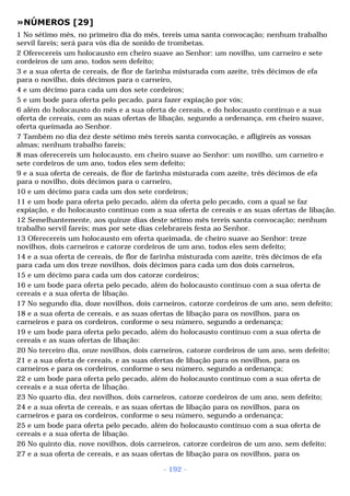»NÚMEROS [29] 
1 No sétimo mês, no primeiro dia do mês, tereis uma santa convocação; nenhum trabalho 
servil fareis; será para vós dia de sonido de trombetas. 
2 Oferecereis um holocausto em cheiro suave ao Senhor: um novilho, um carneiro e sete 
cordeiros de um ano, todos sem defeito; 
3 e a sua oferta de cereais, de flor de farinha misturada com azeite, três décimos de efa 
para o novilho, dois décimos para o carneiro, 
4 e um décimo para cada um dos sete cordeiros; 
5 e um bode para oferta pelo pecado, para fazer expiação por vós; 
6 além do holocausto do mês e a sua oferta de cereais, e do holocausto contínuo e a sua 
oferta de cereais, com as suas ofertas de libação, segundo a ordenança, em cheiro suave, 
oferta queimada ao Senhor. 
7 Também no dia dez deste sétimo mês tereis santa convocação, e afligireis as vossas 
almas; nenhum trabalho fareis; 
8 mas oferecereis um holocausto, em cheiro suave ao Senhor: um novilho, um carneiro e 
sete cordeiros de um ano, todos eles sem defeito; 
9 e a sua oferta de cereais, de flor de farinha misturada com azeite, três décimos de efa 
para o novilho, dois décimos para o carneiro, 
10 e um décimo para cada um dos sete cordeiros; 
11 e um bode para oferta pelo pecado, além da oferta pelo pecado, com a qual se faz 
expiação, e do holocausto contínuo com a sua oferta de cereais e as suas ofertas de libação. 
12 Semelhantemente, aos quinze dias deste sétimo mês tereis santa convocação; nenhum 
trabalho servil fareis; mas por sete dias celebrareis festa ao Senhor. 
13 Oferecereis um holocausto em oferta queimada, de cheiro suave ao Senhor: treze 
novilhos, dois carneiros e catorze cordeiros de um ano, todos eles sem defeito; 
14 e a sua oferta de cereais, de flor de farinha misturada com azeite, três décimos de efa 
para cada um dos treze novilhos, dois décimos para cada um dos dois carneiros, 
15 e um décimo para cada um dos catorze cordeiros; 
16 e um bode para oferta pelo pecado, além do holocausto contínuo com a sua oferta de 
cereais e a sua oferta de libação. 
17 No segundo dia, doze novilhos, dois carneiros, catorze cordeiros de um ano, sem defeito; 
18 e a sua oferta de cereais, e as suas ofertas de libação para os novilhos, para os 
carneiros e para os cordeiros, conforme o seu número, segundo a ordenança; 
19 e um bode para oferta pelo pecado, além do holocausto contínuo com a sua oferta de 
cereais e as suas ofertas de libação: 
20 No terceiro dia, onze novilhos, dois carneiros, catorze cordeiros de um ano, sem defeito; 
21 e a sua oferta de cereais, e as suas ofertas de libação para os novilhos, para os 
carneiros e para os cordeiros, conforme o seu número, segundo a ordenança; 
22 e um bode para oferta pelo pecado, além do holocausto contínuo com a sua oferta de 
cereais e a sua oferta de libação. 
23 No quarto dia, dez novilhos, dois carneiros, catorze cordeiros de um ano, sem defeito; 
24 e a sua oferta de cereais, e as suas ofertas de libação para os novilhos, para os 
carneiros e para os cordeiros, conforme o seu número, segundo a ordenança; 
25 e um bode para oferta pelo pecado, além do holocausto contínuo com a sua oferta de 
cereais e a sua oferta de libação. 
26 No quinto dia, nove novilhos, dois carneiros, catorze cordeiros de um ano, sem defeito; 
27 e a sua oferta de cereais, e as suas ofertas de libação para os novilhos, para os 
- 192 - 
 