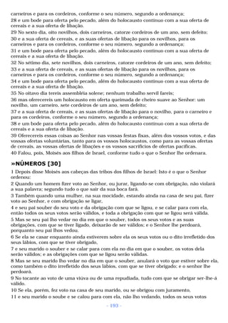 carneiros e para os cordeiros, conforme o seu número, segundo a ordenança; 
28 e um bode para oferta pelo pecado, além do holocausto contínuo com a sua oferta de 
cereais e a sua oferta de libação. 
29 No sexto dia, oito novilhos, dois carneiros, catorze cordeiros de um ano, sem defeito; 
30 e a sua oferta de cereais, e as suas ofertas de libação para os novilhos, para os 
carneiros e para os cordeiros, conforme o seu número, segundo a ordenança; 
31 e um bode para oferta pelo pecado, além do holocausto contínuo com a sua oferta de 
cereais e a sua oferta de libação. 
32 No sétimo dia, sete novilhos, dois carneiros, catorze cordeiros de um ano, sem defeito; 
33 e a sua oferta de cereais, e as suas ofertas de libação para os novilhos, para os 
carneiros e para os cordeiros, conforme o seu número, segundo a ordenança; 
34 e um bode para oferta pelo pecado, além do holocausto contínuo com a sua oferta de 
cereais e a sua oferta de libação. 
35 No oitavo dia tereis assembléia solene; nenhum trabalho servil fareis; 
36 mas oferecereis um holocausto em oferta queimada de cheiro suave ao Senhor: um 
novilho, um carneiro, sete cordeiros de um ano, sem defeito; 
37 e a sua oferta de cereais, e as suas ofertas de libação para o novilho, para o carneiro e 
para os cordeiros, conforme o seu número, segundo a ordenança; 
38 e um bode para oferta pelo pecado, além do holocausto contínuo com a sua oferta de 
cereais e a sua oferta de libação. 
39 Oferecereis essas coisas ao Senhor nas vossas festas fixas, além dos vossos votos, e das 
vossas ofertas voluntárias, tanto para os vossos holocaustos, como para as vossas ofertas 
de cereais, as vossas ofertas de libações e os vossos sacrifícios de ofertas pacíficas. 
40 Falou, pois, Moisés aos filhos de Israel, conforme tudo o que o Senhor lhe ordenara. 
»NÚMEROS [30] 
1 Depois disse Moisés aos cabeças das tribos dos filhos de Israel: Isto é o que o Senhor 
ordenou: 
2 Quando um homem fizer voto ao Senhor, ou jurar, ligando-se com obrigação, não violará 
a sua palavra; segundo tudo o que sair da sua boca fará. 
3 Também quando uma mulher, na sua mocidade, estando ainda na casa de seu pai, fizer 
voto ao Senhor, e com obrigação se ligar, 
4 e seu pai souber do seu voto e da obrigação com que se ligou, e se calar para com ela, 
então todos os seus votos serão válidos, e toda a obrigação com que se ligou será válida. 
5 Mas se seu pai lho vedar no dia em que o souber, todos os seus votos e as suas 
obrigações, com que se tiver ligado, deixarão de ser válidos; e o Senhor lhe perdoará, 
porquanto seu pai lhos vedou. 
6 Se ela se casar enquanto ainda estiverem sobre ela os seus votos ou o dito irrefletido dos 
seus lábios, com que se tiver obrigado, 
7 e seu marido o souber e se calar para com ela no dia em que o souber, os votos dela 
serão válidos; e as obrigações com que se ligou serão válidas. 
8 Mas se seu marido lho vedar no dia em que o souber, anulará o voto que estiver sobre ela, 
como também o dito irrefletido dos seus lábios, com que se tiver obrigado; e o senhor lhe 
perdoará. 
9 No tocante ao voto de uma viúva ou de uma repudiada, tudo com que se obrigar ser-lhe-á 
válido. 
10 Se ela, porém, fez voto na casa de seu marido, ou se obrigou com juramento, 
11 e seu marido o soube e se calou para com ela, não lho vedando, todos os seus votos 
- 193 - 
 