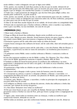 serão válidos; e toda a obrigação com que se ligou será válida. 
12 Se, porém, seu marido de todo lhos anulou no dia em que os soube, deixará de ser 
válido tudo quanto saiu dos lábios dela, quer no tocante aos seus votos, quer no tocante 
àquilo a que se obrigou; seu marido lhos anulou; e o senhor lhe perdoará. 
13 Todo voto, e todo juramento de obrigação, que ela tiver feito para afligir a alma, seu 
marido pode confirmá-lo, ou pode anulá-lo. 
14 Se, porém, seu marido, de dia em dia, se calar inteiramente para com ela, confirma 
todos os votos e todas as obrigações que estiverem sobre ela; ele lhos confirmou, porquanto 
se calou para com ela no dia em que os soube. 
15 Mas se de todo lhos anular depois de os ter sabido, ele levará sobre si a iniqüidade dela. 
16 Esses são os estatutos que o Senhor ordenou a Moisés, entre o marido e sua mulher, 
entre o pai e sua filha, na sua mocidade, em casa de seu pai. 
»NÚMEROS [31] 
1 Disse mais o Senhor a Moisés: 
2 Vinga os filhos de Israel dos midianitas; depois serás recolhido ao teu povo. 
3 Falou, pois, Moisés ao povo, dizendo: Armai homens dentre vós para a guerra, a fim de 
que saiam contra Midiã, para executarem a vingança do Senhor sobre Midiã. 
4 Enviareis à guerra mil de cada tribo entre todas as tribos de Israel. 
5 Assim foram entregues dos milhares de Israel, mil de cada tribo, doze mil armados para a 
peleja. 
6 E Moisés mandou à guerra esses mil de cada tribo, e com eles Finéias, filho de Eleazar, o 
sacerdote, o qual levava na mão os vasos do santuário e as trombetas para tocarem o 
alarme. 
7 E pelejaram contra Midiã, como o senhor ordenara a Moisés; e mataram a todos os 
homens. 
8 Com eles mataram também os reis de Midiã, a saber, Evi, Requem, Zur, Hur e Reba, 
cinco reis de Midiã; igualmente mataram à espada a Balaão, filho de Beor. 
9 Também os filhos de Israel levaram presas as mulheres dos midianitas e os seus 
pequeninos; e despojaram-nos de todo o seu gado, e de todos os seus rebanhos, enfim, de 
todos os seus bens; 
10 queimaram a fogo todas as cidades em que eles habitavam e todos os seus 
acampamentos; 
11 tomaram todo o despojo e toda a presa, tanto de homens como de animais; 
12 e trouxeram os cativos e a presa e o despojo a Moisés, a Eleazar, o sacerdote, e à 
congregação dos filhos de Israel, ao arraial, nas planícies de Moabe, que estão junto do 
Jordão, na altura de Jericó. 
13 Saíram, pois, Moisés e Eleazar, o sacerdote, e todos os príncipes da congregação, ao 
encontro deles fora do arraial. 
14 E indignou-se Moisés contra os oficiais do exército, chefes dos milhares e chefes das 
centenas, que vinham do serviço da guerra, 
15 e lhes disse: Deixastes viver todas as mulheres? 
16 Eis que estas foram as que, por conselho de Balaão, fizeram que os filhos de Israel 
pecassem contra o Senhor no caso de Peor, pelo que houve a praga entre a congregação do 
Senhor. 
17 Agora, pois, matai todos os meninos entre as crianças, e todas as mulheres que 
conheceram homem, deitando-se com ele. 
18 Mas todas as meninas, que não conheceram homem, deitando-se com ele, deixai-as 
- 194 - 
 