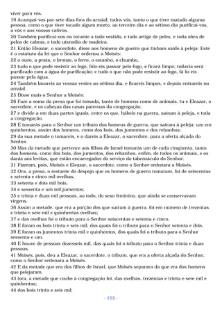 viver para vós. 
19 Acampai-vos por sete dias fora do arraial; todos vós, tanto o que tiver matado alguma 
pessoa, como o que tiver tocado algum morto, ao terceiro dia e ao sétimo dia purificai-vos, 
a vós e aos vossos cativos. 
20 Também purificai-vos no tocante a todo vestido, e todo artigo de peles, e toda obra de 
pelos de cabras, e todo utensílio de madeira. 
21 Então Eleazar, o sacerdote, disse aos homens de guerra que tinham saído à peleja: Este 
é o estatuto da lei que o Senhor ordenou a Moisés: 
22 o ouro, a prata, o bronze, o ferro, o estanho, o chumbo, 
23 tudo o que pode resistir ao fogo, fálo-eis passar pelo fogo, e ficará limpo; todavia será 
purificado com a água de purificação; e tudo o que não pode resistir ao fogo, fá-lo-eis 
passar pela água. 
24 Também lavareis as vossas vestes ao sétimo dia, e ficareis limpos, e depois entrareis no 
arraial. 
25 Disse mais o Senhor a Moisés: 
26 Faze a soma da presa que foi tomada, tanto de homens como de animais, tu e Eleazar, o 
sacerdote, e os cabeças das casas paternas da congregação; 
27 e divide-a em duas partes iguais, entre os que, hábeis na guerra, saíram à peleja, e toda 
a congregação. 
28 E tomarás para o Senhor um tributo dos homens de guerra, que saíram à peleja; um em 
quinhentos, assim dos homens, como dos bois, dos jumentos e dos rebanhos; 
29 da sua metade o tomareis, e o dareis a Eleazar, o sacerdote, para a oferta alçada do 
Senhor. 
30 Mas da metade que pertence aos filhos de Israel tomarás um de cada cinqüenta, tanto 
dos homens, como dos bois, dos jumentos, dos rebanhos, enfim, de todos os animais, e os 
darás aos levitas, que estão encarregados do serviço do tabernáculo do Senhor. 
31 Fizeram, pois, Moisés e Eleazar, o sacerdote, como o Senhor ordenara a Moisés. 
32 Ora, a presa, o restante do despojo que os homens de guerra tomaram, foi de seiscentas 
e setenta e cinco mil ovelhas, 
33 setenta e dois mil bois, 
34 e sessenta e um mil jumentos; 
35 e trinta e duas mil pessoas, ao todo, do sexo feminino, que ainda se conservavam 
virgens. 
36 Assim a metade, que era a porção dos que saíram à guerra, foi em número de trezentas 
e trinta e sete mil e quinhentas ovelhas; 
37 e das ovelhas foi o tributo para o Senhor seiscentas e setenta e cinco. 
38 E foram os bois trinta e seis mil, dos quais foi o tributo para o Senhor setenta e dois. 
39 E foram os jumentos trinta mil e quinhentos, dos quais foi o tributo para o Senhor 
sessenta e um. 
40 E houve de pessoas dezesseis mil, das quais foi o tributo para o Senhor trinta e duas 
pessoas. 
41 Moisés, pois, deu a Eleazar, o sacerdote, o tributo, que era a oferta alçada do Senhor, 
como o Senhor ordenara a Moisés. 
42 E da metade que era dos filhos de Israel, que Moisés separara da que era dos homens 
que pelejaram 
43 (ora, a metade que coube à congregação foi, das ovelhas, trezentas e trinta e sete mil e 
quinhentas; 
44 dos bois trinta e seis mil; 
- 195 - 
 