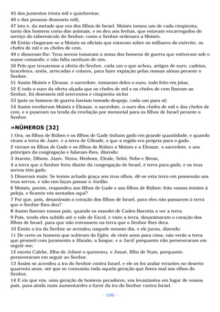 45 dos jumentos trinta mil e quinhentos; 
46 e das pessoas dezesseis mil), 
47 isto é, da metade que era dos filhos de Israel, Moisés tomou um de cada cinqüenta, 
tanto dos homens como dos animais, e os deu aos levitas, que estavam encarregados do 
serviço do tabernáculo do Senhor; como o Senhor ordenara a Moisés. 
48 Então chegaram-se a Moisés os oficiais que estavam sobre os milhares do exército, os 
chefes de mil e os chefes de cem, 
49 e disseram-lhe: Teus servos tomaram a soma dos homens de guerra que estiveram sob o 
nosso comando; e não falta nenhum de nós. 
50 Pelo que trouxemos a oferta do Senhor, cada um o que achou, artigos de ouro, cadeias, 
braceletes, anéis, arrecadas e colares, para fazer expiação pelas nossas almas perante o 
Senhor. 
51 Assim Moisés e Eleazar, o sacerdote, tomaram deles o ouro, todo feito em jóias. 
52 E todo o ouro da oferta alçada que os chefes de mil e os chefes de cem fizeram ao 
Senhor, foi dezesseis mil setecentos e cinqüenta siclos 
53 (pois os homens de guerra haviam tomado despojo, cada um para si). 
54 Assim receberam Moisés e Eleazar, o sacerdote, o ouro dos chefes de mil e dos chefes de 
cem, e o puseram na tenda da revelação por memorial para os filhos de Israel perante o 
Senhor. 
»NÚMEROS [32] 
1 Ora, os filhos de Rúben e os filhos de Gade tinham gado em grande quantidade; e quando 
viram a terra de Jazer, e a terra de Gileade, e que a região era própria para o gado, 
2 vieram os filhos de Gade e os filhos de Rúben a Moisés e a Eleazar, o sacerdote, e aos 
príncipes da congregação e falaram-lhes, dizendo: 
3 Atarote, Dibom, Jazer, Ninra, Hesbom, Eleale, Sebã, Nebo e Beom, 
4 a terra que o Senhor feriu diante da congregação de Israel, é terra para gado, e os teus 
servos têm gado. 
5 Disseram mais: Se temos achado graça aos teus olhos, dê-se esta terra em possessão aos 
teus servos, e não nos faças passar o Jordão. 
6 Moisés, porém, respondeu aos filhos de Gade e aos filhos de Rúben: Irão vossos irmãos à 
peleja, e ficareis vós sentados aqui? 
7 Por que, pois, desanimais o coração dos filhos de Israel, para eles não passarem à terra 
que o Senhor lhes deu? 
8 Assim fizeram vossos pais, quando os mandei de Cades-Barnéia a ver a terra. 
9 Pois, tendo eles subido até o vale de Escol, e visto a terra, desanimaram o coração dos 
filhos de Israel, para que não entrassem na terra que o Senhor lhes dera. 
10 Então a ira do Senhor se acendeu naquele mesmo dia, e ele jurou, dizendo: 
11 De certo os homens que subiram do Egito, de vinte anos para cima, não verão a terra 
que prometi com juramento a Abraão, a Isaque, e a Jacó! porquanto não perseveraram em 
seguir-me; 
12 exceto Calebe, filho de Jefoné o quenezeu, e Josué, filho de Num, porquanto 
perseveraram em seguir ao Senhor. 
13 Assim se acendeu a ira do Senhor contra Israel, e ele os fez andar errantes no deserto 
quarenta anos, até que se consumiu toda aquela geração que fizera mal aos olhos do 
Senhor. 
14 E eis que vós, uma geração de homens pecadores, vos levantastes em lugar de vossos 
pais, para ainda mais aumentardes o furor da ira do Senhor contra Israel. 
- 196 - 
 