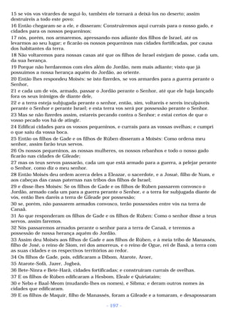 15 se vós vos virardes de segui-lo, também ele tornará a deixá-los no deserto; assim 
destruireis a todo este povo: 
16 Então chegaram-se a ele, e disseram: Construiremos aqui currais para o nosso gado, e 
cidades para os nossos pequeninos; 
17 nós, porém, nos armaremos, apressando-nos adiante dos filhos de Israel, até os 
levarmos ao seu lugar; e ficarão os nossos pequeninos nas cidades fortificadas, por causa 
dos habitantes da terra. 
18 Não voltaremos para nossas casas até que os filhos de Israel estejam de posse, cada um, 
da sua herança. 
19 Porque não herdaremos com eles além do Jordão, nem mais adiante; visto que já 
possuímos a nossa herança aquém do Jordão, ao oriente. 
20 Então lhes respondeu Moisés: se isto fizerdes, se vos armardes para a guerra perante o 
Senhor, 
21 e cada um de vós, armado, passar o Jordão perante o Senhor, até que ele haja lançado 
fora os seus inimigos de diante dele, 
22 e a terra esteja subjugada perante o senhor, então, sim, voltareis e sereis inculpáveis 
perante o Senhor e perante Israel; e esta terra vos será por possessão perante o Senhor. 
23 Mas se não fizerdes assim, estareis pecando contra o Senhor; e estai certos de que o 
vosso pecado vos há de atingir. 
24 Edificai cidades para os vossos pequeninos, e currais para as vossas ovelhas; e cumpri 
o que saiu da vossa boca. 
25 Então os filhos de Gade e os filhos de Rúben disseram a Moisés: Como ordena meu 
senhor, assim farão teus servos. 
26 Os nossos pequeninos, as nossas mulheres, os nossos rebanhos e todo o nosso gado 
ficarão nas cidades de Gileade; 
27 mas os teus servos passarão, cada um que está armado para a guerra, a pelejar perante 
o Senhor, como diz o meu senhor. 
28 Então Moisés deu ordem acerca deles a Eleazar, o sacerdote, e a Josué, filho de Num, e 
aos cabeças das casas paternas nas tribos dos filhos de Israel; 
29 e disse-lhes Moisés: Se os filhos de Gade e os filhos de Rúben passarem convosco o 
Jordão, armado cada um para a guerra perante o Senhor, e a terra for subjugada diante de 
vós, então lhes dareis a terra de Gileade por possessão; 
30 se, porém, não passarem armados convosco, terão possessões entre vós na terra de 
Canaã. 
31 Ao que responderam os filhos de Gade e os filhos de Rúben: Como o senhor disse a teus 
servos, assim faremos. 
32 Nós passaremos armados perante o senhor para a terra de Canaã, e teremos a 
possessão de nossa herança aquém do Jordão. 
33 Assim deu Moisés aos filhos de Gade e aos filhos de Rúben, e à meia tribo de Manassés, 
filho de José, o reino de Siom, rei dos amorreus, e o reino de Ogue, rei de Basã, a terra com 
as suas cidades e os respectivos territórios ao redor. 
34 Os filhos de Gade, pois, edificaram a Dibom, Atarote, Aroer, 
35 Atarote-Sofã, Jazer, Jogbeá, 
36 Bete-Ninra e Bete-Harã, cidades fortificadas; e construíram currais de ovelhas. 
37 E os filhos de Rúben edificaram a Hesbom, Eleale e Quiriataim; 
30 e Nebo e Baal-Meom (mudando-lhes os nomes), e Sibma; e deram outros nomes às 
cidades que edificaram. 
39 E os filhos de Maquir, filho de Manassés, foram a Gileade e a tomaram, e desapossaram 
- 197 - 
 