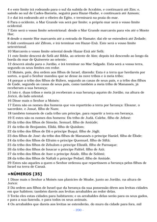 4 e este limite irá rodeando para o sul da subida de Acrabim, e continuará até Zim; e, 
saindo ao sul de Cades-Barnéia, seguirá para Hazar-Hadar, e continuará até Azmom; 
5 e daí irá rodeando até o ribeiro do Egito, e terminará na praia do mar. 
6 Para o ocidente, o Mar Grande vos será por limite; o próprio mar será o vosso limite 
ocidental. 
7 Este será o vosso limite setentrional: desde o Mar Grande marcareis para vós até o Monte 
Hor; 
8 desde o monte Hor marcareis até a entrada de Hamate; daí ele se estenderá até Zedade; 
9 dali continuará até Zifrom, e irá terminar em Hazar-Enã. Este será o vosso limite 
setentrional. 
10 Marcareis o vosso limite oriental desde Hazar-Enã até Sefã; 
11 este limite descerá de Sefã até Ribla, ao oriente de Aim; depois irá descendo ao longo da 
borda do mar de Quinerete ao oriente; 
12 descerá ainda para o Jordão, e irá terminar no Mar Salgado. Esta será a vossa terra, 
segundo os seus limites em redor. 
13 Moisés, pois, deu ordem aos filhos de Israel, dizendo: Esta é a terra que herdareis por 
sortes, a qual o Senhor mandou que se desse às nove tribos e à meia tribo; 
14 porque a tribo dos filhos de Rúben, segundo as casas de seus pais, e a tribo dos filhos 
de Gade, segundo as casas de seus pais, como também a meia tribo de Manassés, já 
receberam a sua herança; 
15 isto é, duas tribos e meia já receberam a sua herança aquém do Jordão, na altura de 
Jericó, do lado oriental. 
16 Disse mais o Senhor a Moisés: 
17 Estes são os nomes dos homens que vos repartirão a terra por herança: Eleazar, o 
sacerdote, e Josué, filho de Num; 
18 também tomareis de cada tribo um príncipe, para repartir a terra em herança. 
19 E estes são os nomes dos homens: Da tribo de Judá, Calebe, filho de Jefoné: 
20 da tribo dos filhos de Simeão, Semuel, filho de Amiúde; 
21 da tribo de Benjamim, Elidá, filho de Quislom; 
22 da tribo dos filhos de Dã o príncipe Buqui, filho de Jógli; 
23 dos filhos de José: da tribo dos filhos de Manassés o príncipe Haniel, filho de Éfode; 
24 da tribo dos filhos de Efraim o príncipe Quemuel, filho de Siftã; 
25 da tribo dos filhos de Zebulom o príncipe Elizafã, filho de Parnaque; 
26 da tribo dos filhos de Issacar o príncipe Paltiel, filho de Azã; 
27 da tribo dos filhos de Aser o príncipe Aiúde, filho de Selômi; 
28 da tribo dos filhos de Naftali o príncipe Pedael, filho de Amiúde. 
29 Estes são aqueles a quem o Senhor ordenou que repartissem a herança pelos filhos de 
Israel na terra de Canaã. 
»NÚMEROS [35] 
1 Disse mais o Senhor a Moisés nas planícies de Moabe, junto ao Jordão, na altura de 
Jericó: 
2 Dá ordem aos filhos de Israel que da herança da sua possessão dêem aos levitas cidades 
em que habitem; também dareis aos levitas arrabaldes ao redor delas. 
3 Terão eles estas cidades para habitarem; e os arrabaldes delas serão para os seus gados, 
e para a sua fazenda, e para todos os seus animais. 
4 Os arrabaldes que dareis aos levitas se estenderão, do muro da cidade para fora, mil 
- 200 - 
 