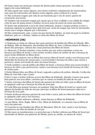 29 Estas coisas vos serão por estatuto de direito pelas vossas gerações, em todos os 
lugares da vossa habitação. 
30 Todo aquele que matar alguém, será morto conforme o depoimento de testemunhas; 
mas uma só testemunha não deporá contra alguém, para condená-lo à morte. 
31 Não aceitareis resgate pela vida de um homicida que é réu de morte; porém ele 
certamente será morto. 
32 Também não aceitareis resgate por aquele que se tiver acolhido à sua cidade de refúgio, 
a fim de que ele possa tornar a habitar na terra antes da morte do sumo sacerdote. 
33 Assim não profanareis a terra da vossa habitação, porque o sangue profana a terra; e 
nenhuma expiação se poderá fazer pela terra por causa do sangue que nela for derramado, 
senão com o sangue daquele que o derramou. 
34 Não contaminareis, pois, a terra em que haveis de habitar, no meio da qual eu também 
habitarei; pois eu, o Senhor, habito no meio dos filhos de Israel. 
»NÚMEROS [36] 
1 Chegaram-se então os cabeças das casas paternas da família dos filhos de Gileade, filho 
de Maquir, filho de Manassés, das famílias dos filhos de José, e falaram diante de Moisés, e 
diante dos príncipes, cabeças das casas paternas dos filhos de Israel, 
2 e disseram: O Senhor mandou a meu senhor que por sortes repartisse a terra em 
herança aos filhos de Israel; e meu senhor recebeu ordem do senhor de dar a herança do 
nosso irmão Zelofeade às filhas deste. 
3 E, se elas se casarem com os filhos das outras tribos de Israel, então a sua herança será 
diminuída da herança de nossos pais, e acrescentada à herança da tribo a que vierem a 
pertencer; assim será tirada da sorte da nossa herança. 
4 Vindo também o ano do jubileu dos filhos de Israel, a herança delas será acrescentada à 
herança da tribo a que pertencerem; assim a sua herança será tirada da herança da tribo 
de nossos pais. 
5 Então Moisés falou aos filhos de Israel, segundo a palavra do senhor, dizendo: A tribo dos 
filhos de José fala o que é justo. 
6 Isto é o que o senhor ordenou acerca das filhas de Zelofeade, dizendo: Casem com quem 
bem parecer aos seus olhos, contanto que se casem na família da tribo de seu pai. 
7 Assim a herança dos filhos de Israel não passará de tribo em tribo, pois os filhos de Israel 
se apegarão cada um a herança da tribo de seus pais. 
8 E toda filha que possuir herança em qualquer tribo dos filhos de Israel se casará com 
alguém da família da tribo de seu pai, para que os filhos de Israel possuam cada um a 
herança de seus pais. 
9 Assim nenhuma herança passará de uma tribo a outra, pois as tribos dos filhos de Israel 
se apegarão cada uma à sua herança. 
10 Como o Senhor ordenara a Moisés, assim fizeram as filhas de Zelofeade; 
11 pois Macla, Tirza, Hogla, Milca e Noa, filhas de Zelofeade, se casaram com os filhos de 
seus tios paternos. 
12 Casaram-se nas famílias dos filhos de Manassés, filho de José; assim a sua herança 
permaneceu na tribo da família de seu pai. 
13 São esses os mandamentos e os preceitos que o Senhor ordenou aos filhos de Israel por 
intermédio de Moisés nas planícies de Moabe, junto ao Jordão, na altura de Jericó. 
- 202 - 
 