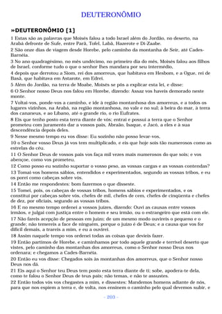 DEUTERONÔMIO 
»DEUTERONÔMIO [1] 
1 Estas são as palavras que Moisés falou a todo Israel além do Jordão, no deserto, na 
Arabá defronte de Sufe, entre Parã, Tofel, Labã, Hazerote e Di-Zaabe. 
2 São onze dias de viagem desde Horebe, pelo caminho da montanha de Seir, até Cades- 
Barnéia. 
3 No ano quadragésimo, no mês undécimo, no primeiro dia do mês, Moisés falou aos filhos 
de Israel, conforme tudo o que o senhor lhes mandara por seu intermédio, 
4 depois que derrotou a Siom, rei dos amorreus, que habitava em Hesbom, e a Ogue, rei de 
Basã, que habitava em Astarote, em Edrei. 
5 Além do Jordão, na terra de Moabe, Moisés se pôs a explicar esta lei, e disse: 
6 O Senhor nosso Deus nos falou em Horebe, dizendo: Assaz vos haveis demorado neste 
monte. 
7 Voltai-vos, ponde-vos a caminho, e ide à região montanhosa dos amorreus, e a todos os 
lugares vizinhos, na Arabá, na região montanhosa, no vale e no sul; à beira do mar, à terra 
dos cananeus, e ao Líbano, até o grande rio, o rio Eufrates. 
8 Eis que tenho posto esta terra diante de vós; entrai e possuí a terra que o Senhor 
prometeu com juramento dar a vossos pais, Abraão, Isaque, e Jacó, a eles e à sua 
descendência depois deles. 
9 Nesse mesmo tempo eu vos disse: Eu sozinho não posso levar-vos, 
10 o Senhor vosso Deus já vos tem multiplicado, e eis que hoje sois tão numerosos como as 
estrelas do céu. 
11 O Senhor Deus de vossos pais vos faça mil vezes mais numerosos do que sois; e vos 
abençoe, como vos prometeu. 
12 Como posso eu sozinho suportar o vosso peso, as vossas cargas e as vossas contendas? 
13 Tomai-vos homens sábios, entendidos e experimentados, segundo as vossas tribos, e eu 
os porei como cabeças sobre vós. 
14 Então me respondestes: bom fazermos o que disseste. 
15 Tomei, pois, os cabeças de vossas tribos, homens sábios e experimentados, e os 
constituí por cabeças sobre vós, chefes de mil, chefes de cem, chefes de cinqüenta e chefes 
de dez, por oficiais, segundo as vossas tribos. 
16 E no mesmo tempo ordenei a vossos juízes, dizendo: Ouvi as causas entre vossos 
irmãos, e julgai com justiça entre o homem e seu irmão, ou o estrangeiro que está com ele. 
17 Não fareis acepção de pessoas em juízo; de um mesmo modo ouvireis o pequeno e o 
grande; não temereis a face de ninguém, porque o juízo é de Deus; e a causa que vos for 
difícil demais, a trareis a mim, e eu a ouvirei. 
18 Assim naquele tempo vos ordenei todas as coisas que devíeis fazer. 
19 Então partimos de Horebe, e caminhamos por todo aquele grande e terrível deserto que 
vistes, pelo caminho das montanhas dos amorreus, como o Senhor nosso Deus nos 
ordenara; e chegamos a Cades-Barnéia. 
20 Então eu vos disse: Chegados sois às montanhas dos amorreus, que o Senhor nosso 
Deus nos dá. 
21 Eis aqui o Senhor teu Deus tem posto esta terra diante de ti; sobe, apodera-te dela, 
como te falou o Senhor Deus de teus pais; não temas, e não te assustes. 
22 Então todos vós vos chegastes a mim, e dissestes: Mandemos homens adiante de nós, 
para que nos espiem a terra e, de volta, nos ensinem o caminho pelo qual devemos subir, e 
- 203 - 
 